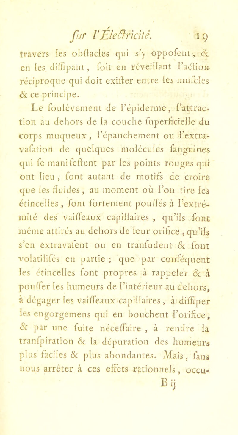 travers les obflacles qui s’y oppofent, & en les. clifTipant, foit en réveillant i’aélion réciproque qui doit exirter entre les mufcles ce principe. Le foLilèvement de l’épiderme, l’attrac- tion au dehors de la couche ruperficielle du corps muqueux, l’épanchement ou l’extra- vafation de quelques molécules fanguines qui Te manileflent par les points rouges qui ont lieu , font autant de motifs de croire que les fluides, au moment où l’on tire les étincelles , font fortement pouffes à l’extré- mité des vaifî'eaux capillaires , qu’ils font même attirés au dehors de leur orifice , cju’ils s’en extravafent ou en tranfudent éx font volatilifés en partie ; que par conféquent les étincelles font propres à rappeler ék à pouffer les humeurs de l’intérieur au dehors, à dégager les vaiffeaux capillaires, à diffiper les engorgemens qui en bouchent l’orifice, Sc par une fuite néce(faire , à rendre la tranfpiration & la dépuration des humeurs plus faciles & plus abondantes. Mais, fans nous arrêter à ces effets rationnels, occu-