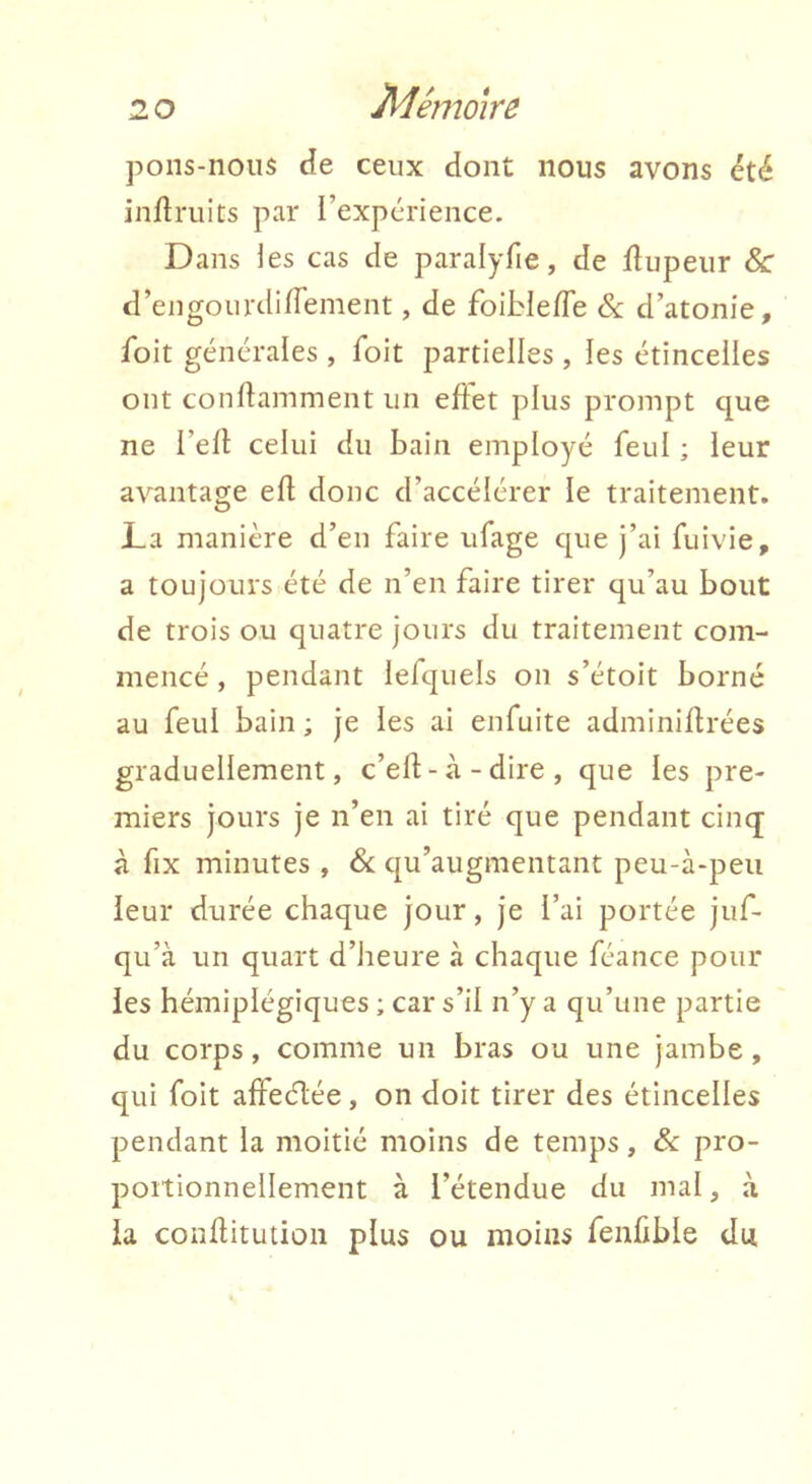Mémoire pons-noiis cîe ceux dont nous avons été inflruits par l’expérience. Dans les cas de paralyfie, de flupeur & d’engourdifTement, de foibie/Te &: d’atonie, foit générales , foit partielles , les étincelles ont conftamment un effet plus prompt cjue ne l’efl celui du bain employé feul ; leur avantage efl donc d’accélérer le traitement. La manière d’en faire ufage cpie j’ai fuivie, a toujours été de n’en faire tirer qu’au bout de trois ou quatre jours du traitement com- mencé , pendant lefquels on s’étoit borné au feui bain ; je les ai enfuite adminiflrées graduellement, c’ef-à-dire, que les pre- miers jours je n’en ai tiré que pendant cinq à fix minutes , & qu’augmentant peu-à-peii leur durée chaque jour, je l’ai portée juf- qu’à un quart d’iieure à chaque féance pour les hémiplégiques ; car s’il n’y a qu’une partie du corps, comme un bras ou une jambe, qui foit affeélée, on doit tirer des étincelles pendant la moitié moins de temps, & pro- portionnellement à l’étendue du mal, à la conflitution plus ou moins fenfible du,