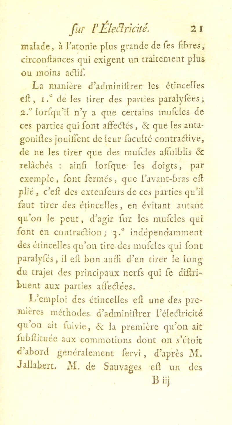 malade, à l’atonie plus grande de Tes fibres, circonllances qui exigent un traitement plus ou moins aclif. La manière d’adminiffrer les étincelles eft, Ide les tirer des parties paralyfées ; 2.° lorfqu’il n’y a que certains mufcles de ces parties qui font affecilés, & que les anta- gonilles jouirent de leur faculté contraélive, de ne les tirer que des mufcles affoiblis <Sc relâchés : ainfi lorfque les doigts, par exemple, font fermés, que l’avant-bras eft plié , c’efl des extenfeurs de ces parties qu’il faut tirer des étincelles, en évitant autant qu’on le peut, d’agir fur les mufcles qui font en contraélion ; indépendamment des étincelles qu’on tire des mufcles qui font paralyfés, il efl bon aufli d’en tirer le long du trajet des principaux nerfs qui fe diflri- buent aux parties affeéfées. L’emploi des étincelles eff une des pre- mières méthodes d’adminiftrer l’éleélricité quoi! ait fuivie, &; la première qu’on ait fubfîituée aux commotions dont on s’étoit d’abord généralement fervi , d’après M. Jallabeit. AI. de Sauvages efl un des 13iij