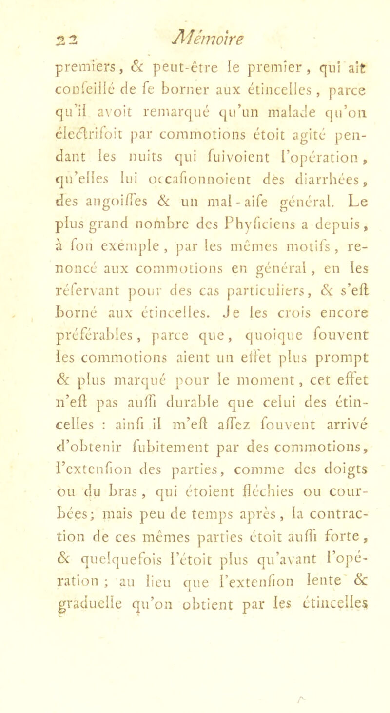 premiers, & peut-être le premier, qui ait conleiilé de fe borner aux étincelles , parce qu’il avoit remarqué qu’un malade qu’on éleclriloit par commotions étoit agité pen- dant les nuits qui fuivoient l’opération , qu’elles lui occafionnoient des diarrhées, des angoi/îes & un mal-aife général. Le plus grand nombre des Phyriciens a depuis, à Ton exemple , par les mêmes motifs, re- noncé aux commotions en général , en les réferNant pour des cas particuliers, s’efl Lomé aux étincelles. Je les crois encore préférables, parce que, quoique fouvent les commotions aient un eilet plus prompt & plus marqué pour le moment, cet edet n’eft pas aulfi durable que celui des étin- celles : ainfi il m’ed alTcz fouvent arrivé d’obtenir fubitement par des commotions, l’extenfion des parties, comme des doigts ou du bras , qui étoient fléchies ou cour- bées; mais peu de temps après, la contrac- tion de ces mêmes parties étoit aufli forte, 6v: quelquefois l’étoit plus qu’avant l’opé- ration ; au lieu que l’extenlion lente êlc graduelle qu’on obtient par les étincelles A
