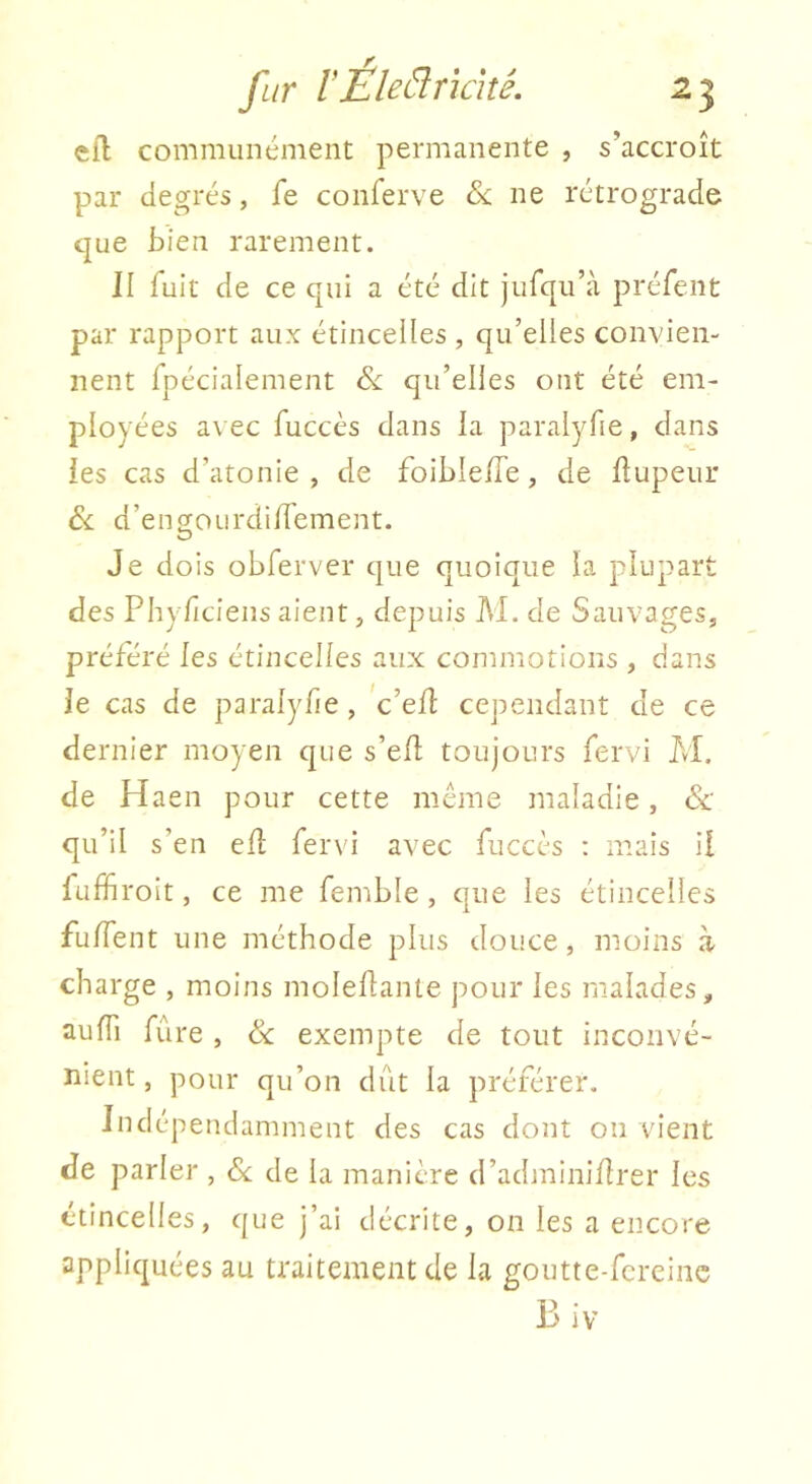 efl communément permanente , s’accroît par degrés, fe conferve ne rétrograde que bien rarement. II fuit de ce qui a été dit jufqu’à préfent par rapport aux étincelles , qu’elles convien- nent fpécialement qu’elles ont été em- ployées avec fuccès dans la paralyfie, dans les cas d’atonie, de foiblelTe, de flupeur Si. d’ensourdiU'ement. Je dois obferver que quoique la plupart des Phylîciens aient, depuis M. de Sauvages, préféré les étincelles aux commotions , dans le cas de paralyfie, 'c’ed: cependant de ce dernier moyen que s’ed toujours fervi M. de Haen pour cette meme maladie, Sc qu’il s’en ell fervi avec fuccès : mais il fufïiroit, ce me femble , que les étincelles fuffent une méthode plus douce, moins à charge , moins moleflante pour les malades, aulTi fûre , & exempte de tout inconvé- nient , pour qu’on dut la préférer. Indépendamment des cas dont on vient de parler , 8c de la manière d’adminilîrer les étincelles, que j’ai décrite, on les a encore appliquées au traitement de la goutte-fcrcinc B iv