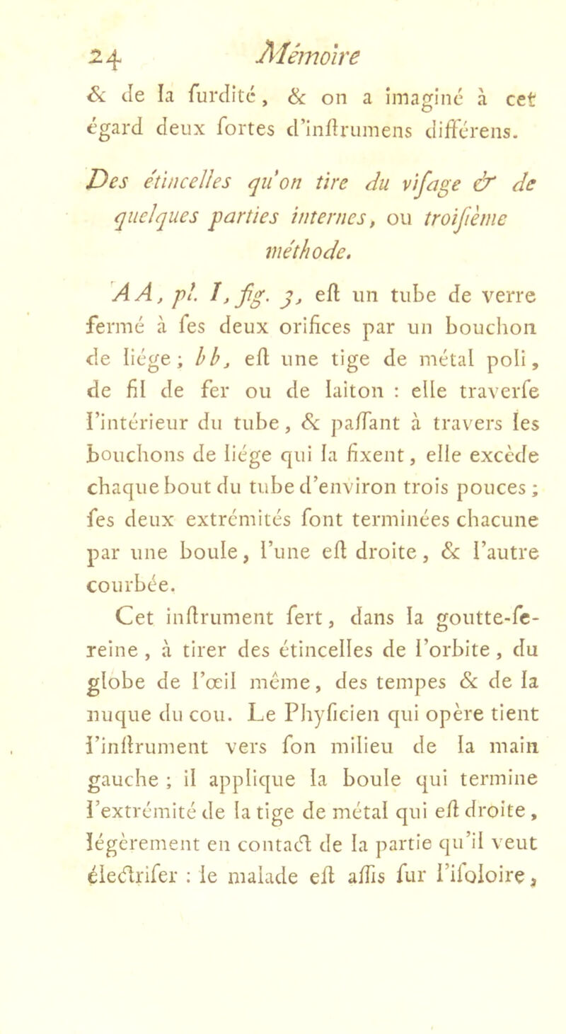 Si Je la furJitc, & on a imaginé à cet égard deux fortes d’inflrumens différens. Des étincelles quon tire du vifage & de quelques parties internes, ou îroifième méthode. AA, pl. î, fg. g, eft un tube de verre fermé à fes deux orifices par un bouclion de liège; hb, efl une tige de métal poli, de fil de fer ou de laiton : elle traverfe i’intérieur du tube, & paffant à travers les bouchons de liège qui la fixent, elle excède chaque bout du tube d’environ trois pouces; fes deux extrémités font terminées chacune par une boule, l’une eh droite, Sl l’autre courbée. Cet infiniment fert, dans la goutte-fc- reine , à tirer des étincelles de l’orbite , du globe de l’œil meme, des tempes & de la nuque du cou. Le Phyfieien qui opère tient i’inflrument vers fon milieu de la main gauche ; il applique la boule qui termine i’extrémité de la tige de métal qui efl droite , îégèrement en contach de la partie qu’il veut éieélrifer : le malade efl affis fur l’ifoloire,