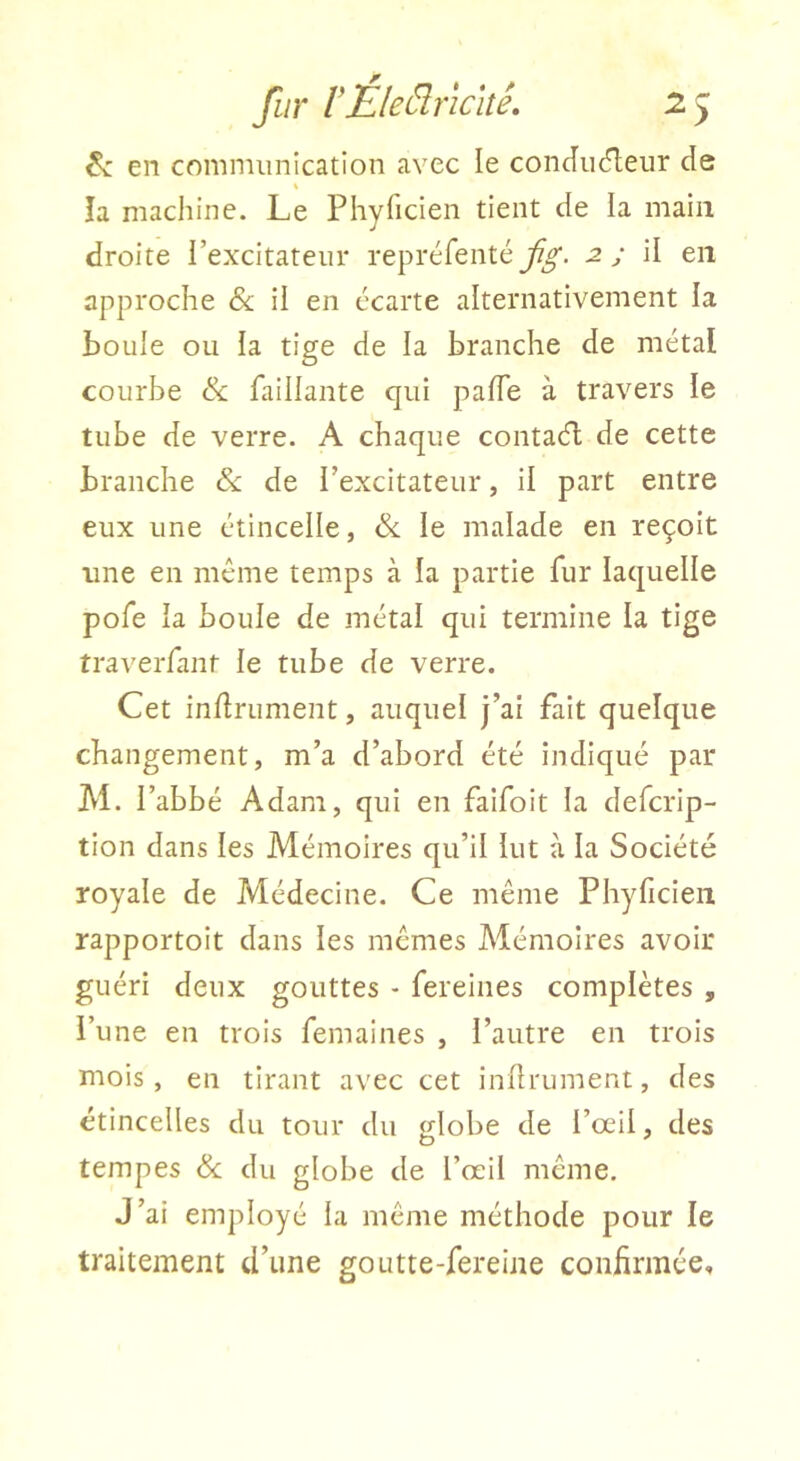en communication avec le conJu(5leur de « îa machine. Le Phyficien tient de la main droite l’excitateur repréfenté -2 y il en approche &; ii en écarte alternativement la boule ou ia tige de la branche de métal courbe & faillante qui pafTe à travers le tube de verre. A chaque contaél de cette branche & de l’excitateur, il part entre eux une étincelle, &. le malade en reçoit une en même temps à la partie fur laquelle pofe la boule de métal qui termine la tige traverfant le tube de verre. Cet infiniment, auquel j’ai fait quelque changement, m’a d’abord été indiqué par M. l’abbé Adam, qui en faifoit la defcrip- tion dans les Mémoires qu’il lut à la Société royale de Médecine. Ce même Phyficien rapportoit dans les mêmes Mémoires avoir guéri deux gouttes - fereines complètes , l’une en trois femaines , l’autre en trois mois , en tirant avec cet infiniment, des étincelles du tour du globe de l’œil, des tempes & du globe de l’œil même. J’ai employé la même méthode pour le traitement tl’iine goutte-fereine confirmée.
