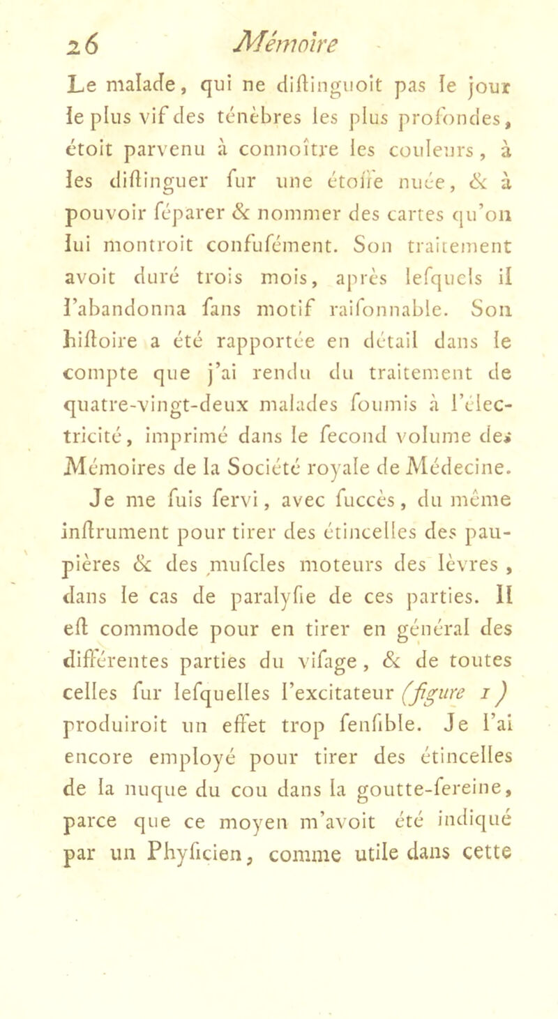 Le malade, qui ne diftingiioit pas le jour ie plus vif des ténèbres les plus profondes, étoit parvenu à connoître les couleurs , à les didinguer fur une étolie nuée, & à pouvoir réparer & nommer des cartes qu’on lui montroit confufément. Son traitement avoit duré trois mois, après lefqucls il l’abandonna fans motif raifonnable. Son hidoire a été rapportée en détail dans le compte que j’ai rendu du traitement de quatre-vingt-deux malades fournis à l’élec- tricité, imprimé dans le fécond volume de* Alémoires de la Société royale de Médecine. Je me fuis fervi, avec fuccès, du même indrument pour tirer des étincelles des pau- pières 6c des mufcles moteurs des lèvres , dans le cas de paralyfie de ces parties. 11 ed commode pour en tirer en général des didérentes parties du vifage , 6c de toutes celles fur lefquelles l’excitateur (figure i ) produiroit un effet trop fenfible. Je l’ai encore employé pour tirer des étincelles de la nuque du cou dans la goutte-fereine, parce que ce moyen m’avoit été indiqué par un Phyficien, comme utile dans cette