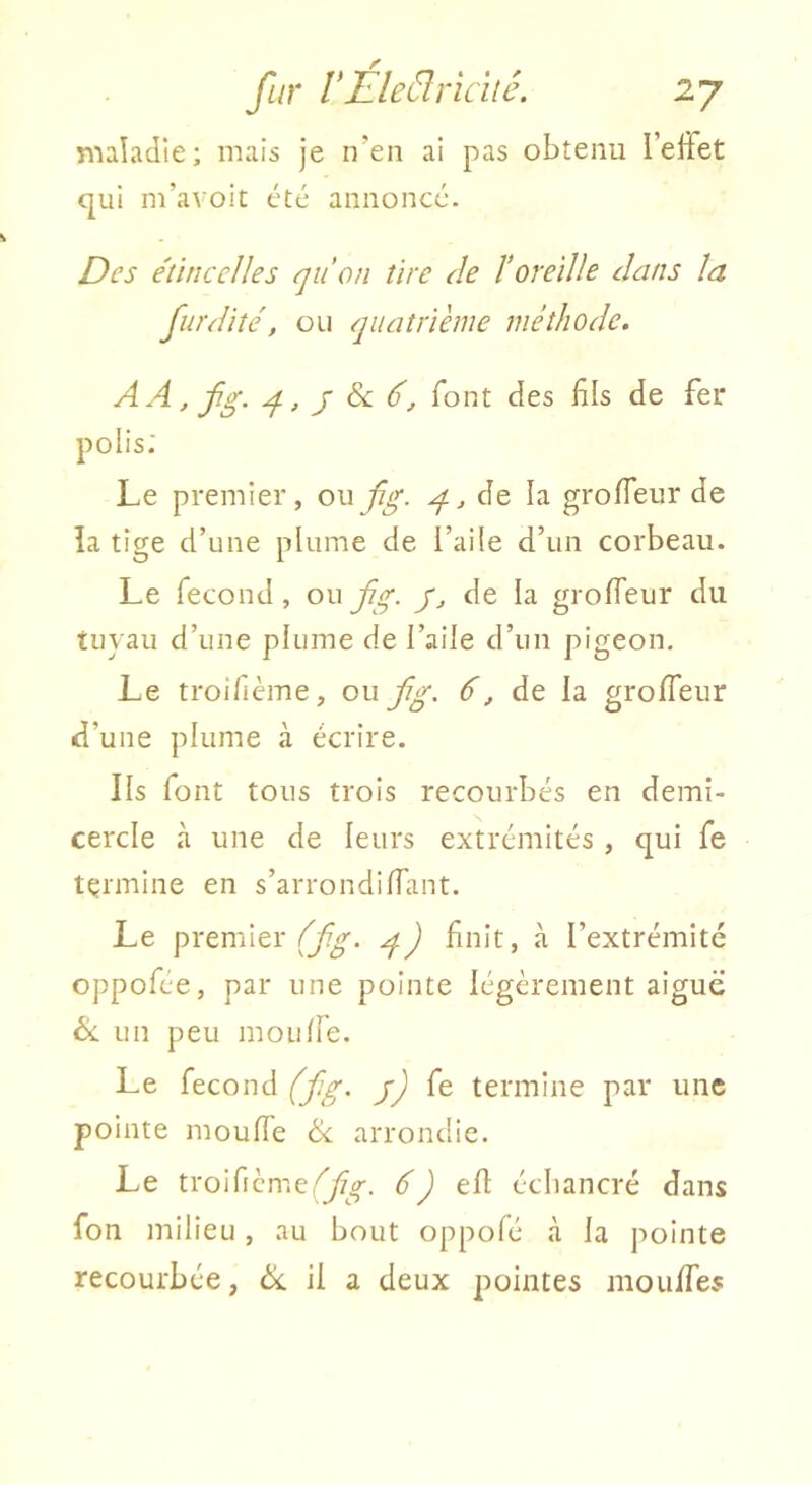 maladie; mais je n’en ai pas obtenu l’effet qui m’avoit été annoncé. Des e'tinccJles qu'on tire de l'oreille dans la fur dite, ou quatrième méthode. AA, fg. g, J Sc d, font des fils de fer polis; Le premier, ouJjg. g, de la groffeur de la tige d’une plume de l’aile d’un corbeau. Le fécond, ou jig. y, de la groffeur du tuyau d’une plume de l’aile d’un pigeon. Le troifième, ou fig. 6, de la groffeur d’une plume à écrire. Ils font tous trois recourbés en demi- cercle à une de leurs extrémités , qui fe termine en s’arrondiffant. Le premier finit, à l’extrémité oppofée, par une pointe légèrement aiguë éc un peu mou fie. Le fécond (f:g. j) fe termine par une pointe mouffe ik. arrondie. Le troificme,'^,^. efl écbancré dans fon milieu, au bout oppofé à la pointe recourbée, ëc il a deux pointes mouffes