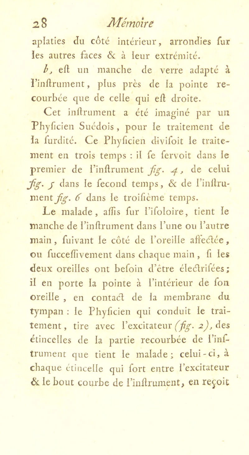 aplaties du coté intérieur, arrondies fur ies autres faces &; à leur extrémité. b J efl un manche de verre adapté à ï’indrument, plus près de la pointe re- courbée que de celle qui ed droite. Cet indrument a été imaginé par un Phyficien Suédois , pour le traitement de ia furdité. Ce Phyficien divifoit le traite- ment en trois temps : il fe fervoit dans le premier de l’indrument jîg. yf, de celui Jîg. J dans le fécond temps, & de l’indru* mtnijig. 6 dans le troificme temps. Le malade, adis fur Tifoloire, tient le manche de l’indrument dans rune ou l’autre main, fuivant le côté de l’oreille adeélée, ou fuccedivement dans chaque main , fi les deux oreilles ont befoin d’étre éleélrifées ; il en porte la pointe à l’intérieur de fon oreille , en contacl de la membrane du tympan : le Phyficien qui conduit le trai- tement, tire avec l’excitateur des étincelles de la partie recourbée de l’inf- trument que tient le malade; celui-ci, à chaque étincelle qui fort entre l’excitateur ék le bout courbe de l’inflrument, en reçoit
