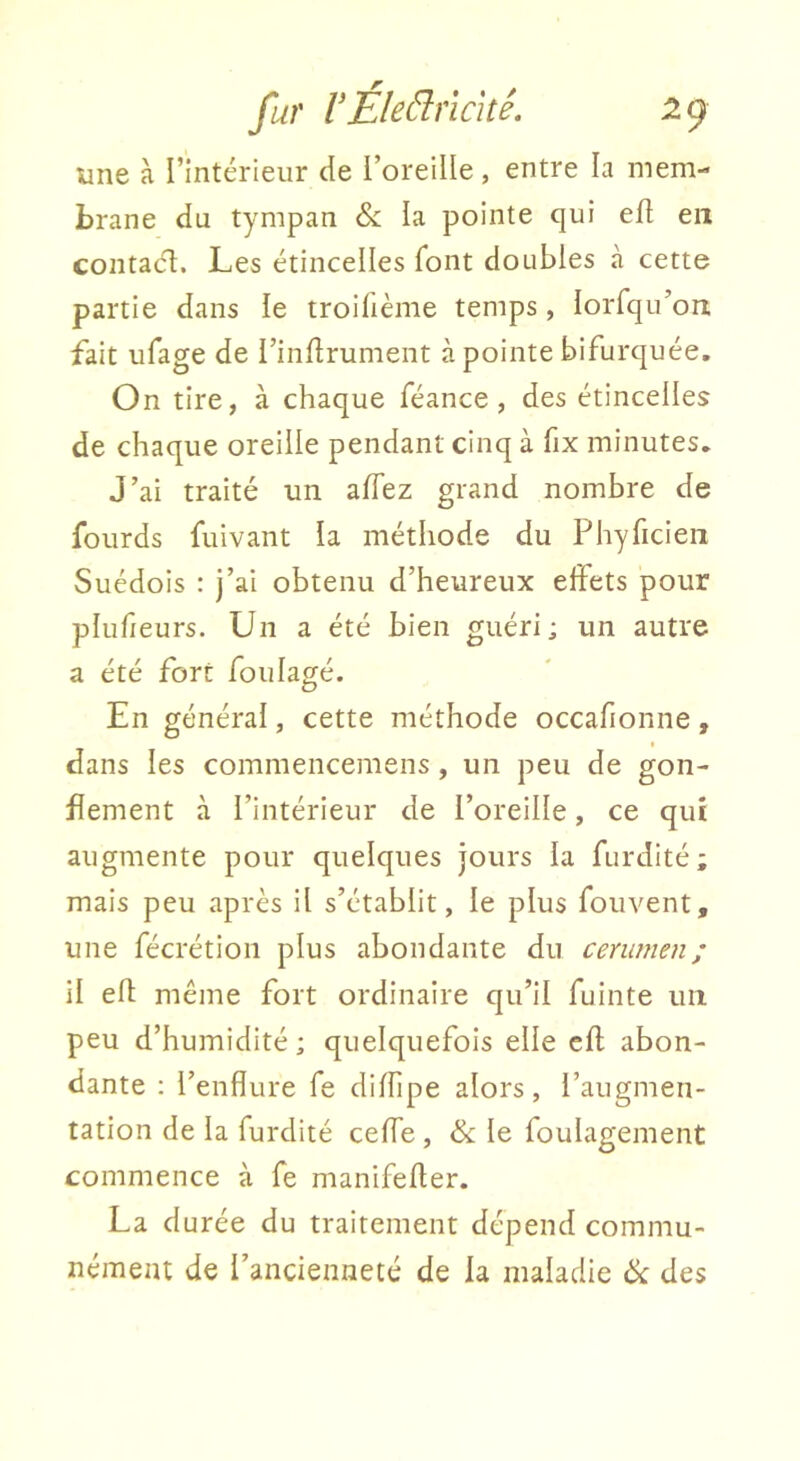 une à l’intérieur de i’oreiüe , entre la mem- brane du tympan & la pointe qui ed en contact. Les étincelles font doubles à cette partie dans le troifième temps, lorfqu’on fait iifage de l’inftrument à pointe bifurquée. On tire, à chaque féance , des étincelles de chaque oreille pendant cinq à fix minutes. J’ai traité un afTez grand nombre de fourds fuivant la méthode du Phyficieii Suédois : j’ai obtenu d’heureux effets pour plufieurs. Un a été bien guéri; un autre a été fort foulagé. En général, cette méthode occafionne, dans les commencemens, un peu de gon- flement à l’intérieur de l’oreilIe, ce qui augmente pour quelques jours la furdité; mais peu après il s’établit, le plus fouvent, une fécrétion plus abondante du cerumen; il efl; même fort ordinaire qu’il fuinte un peu d’humidité; quelquefois elle cfl abon- dante ; l’enflure fe diffipe alors, l’augmen- tation de la furdité ceffe , & le foulagement commence à fe manifefler. La durée du traitement dépend commu- nément de l’ancienneté de la maladie ik des