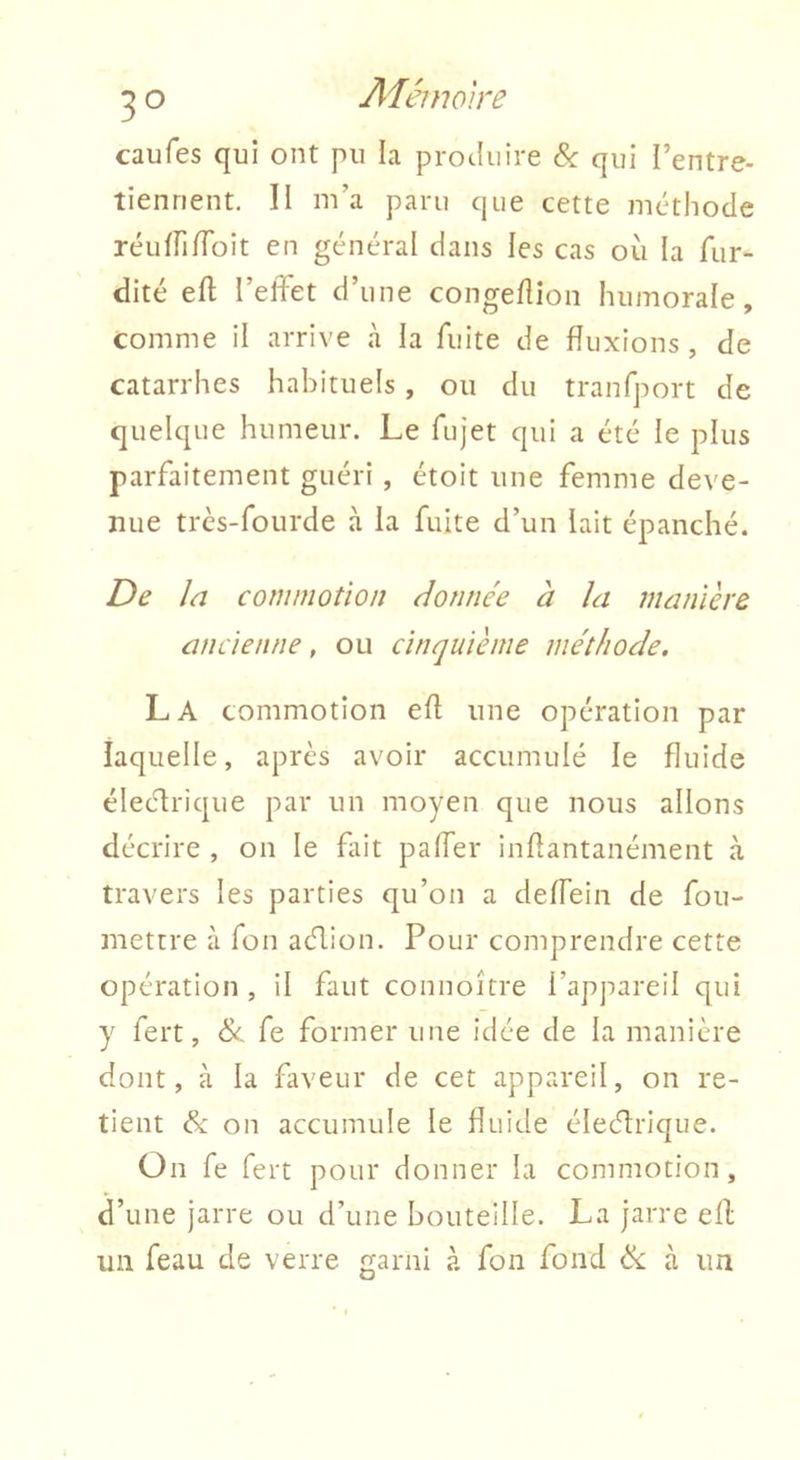 caufes qui ont pu la produire &: qui l’entre- tiennent. II m’a paru que cette méthode réiiirifToit en général dans les cas où la fur- dité eft l’effet d’une congeflion humorale, comme il arrive à la fuite de fluxions, de catarrhes habituels, ou du tranfport de quelque humeur. Le fujet qui a été le plus parfaitement guéri , étoit une femme deve- nue très-fourde à la fuite d’un lait épanché. De la commotion donnée à la manière ancienne, ou cinquième méthode. La commotion efl une opération par laquelle, après avoir accumulé le fluide électrique par un moyen que nous allons décrire , on le fait paffer inf antanément à travers les parties qu’on a deffein de fou- mettre à fon action. Pour comprendre cette opération , il faut connoître l’appareil qui y fert, Sc fe former une idée de la manière dont, à la faveur de cet appareil, on re- tient Si on accumule le fluide électrique. Ün fe fert pour donner la commotion, d’une jarre ou d’une bouteille. La jarre ell un feau de verre garni à fon fond Si à un