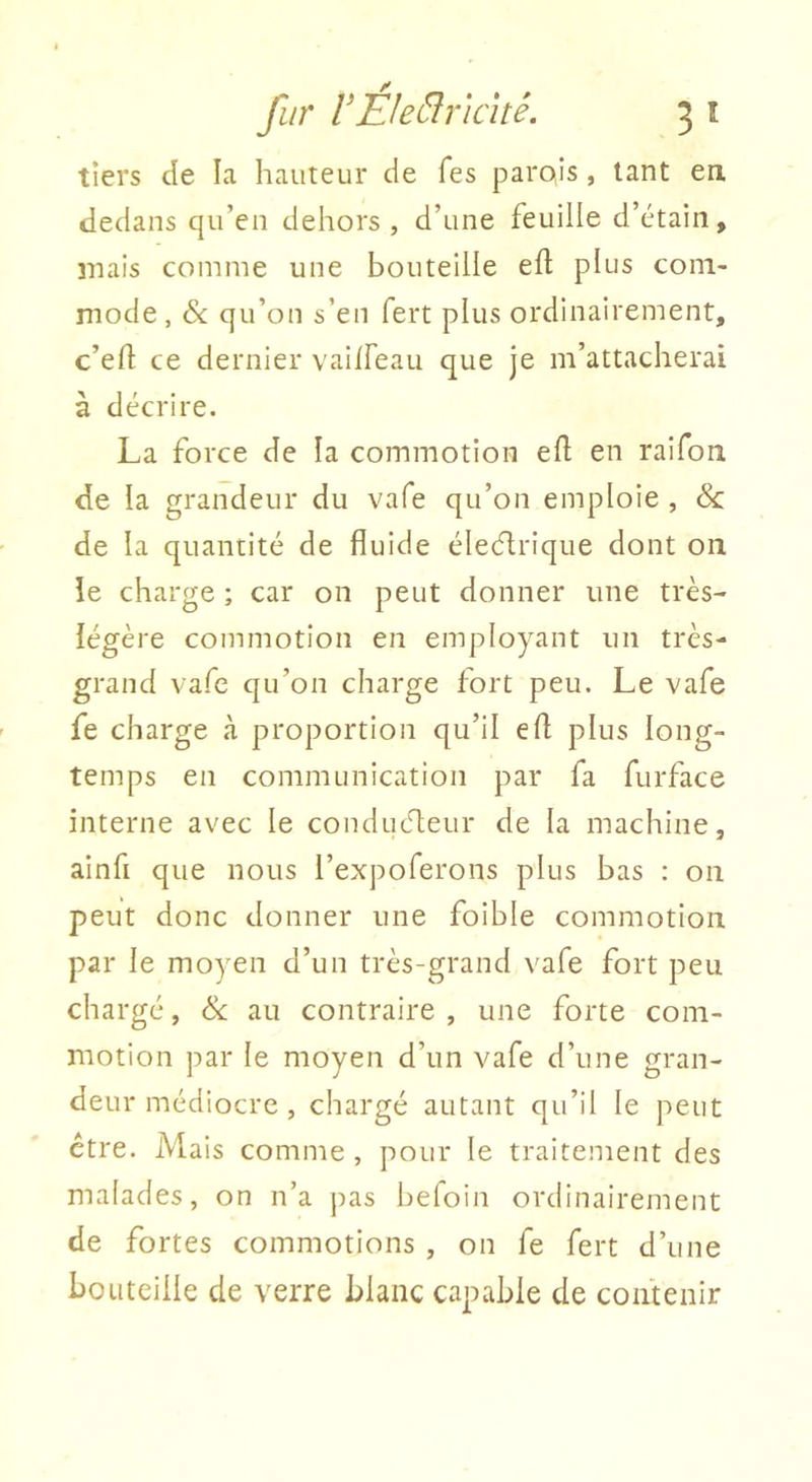 tiers de la hauteur de Tes parois, tant en dedans qu’en dehors , d’une feuille d’étain, mais comme une bouteille eft plus com- mode, & qu’on s’en fert plus ordinairement, c’eft ce dernier vaiifeau que je m’attacherai à décrire. La force de la commotion efl en raifon de la grandeur du vafe qu’on emploie , & de la quantité de fluide électrique dont on le charge ; car on peut donner une très- légère commotion en employant un très- grand vafe qu’on charge fort peu. Le vafe fe charge à proportion qu’il efl plus long- temps en communication par fa furface interne avec le conducteur de la machine, ainfi que nous l’expoferons plus bas : on peut donc donner une foible commotion par le moyen d’un très-grand vafe fort peu chargé, Sc au contraire , une forte com- motion par le moyen d’un vafe d’une gran- deur médiocre , chargé autant qu’il le peut être. Mais comme , pour le traitement des malades, on n’a pas befoin ordinairement de fortes commotions , on fe fert d’une bouteille de verre blanc capable de contenir
