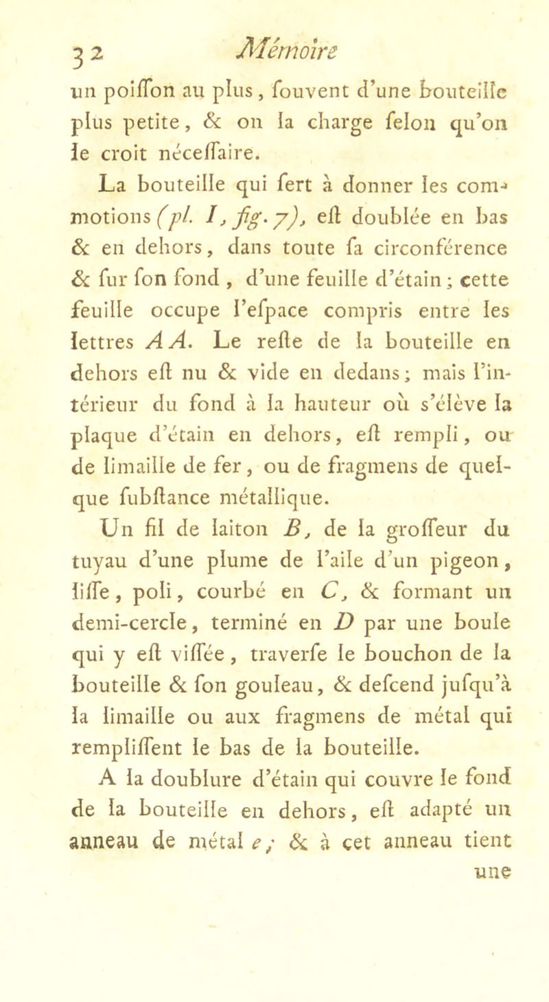 un poiflon au plus, fouvent d’une boiiteilîc plus petite, & on la charge félon qu’on ie croit néceffaire. La bouteille qui fert h donner les corn-» motions efl doublée en bas &: en dehors, dans toute fa circonférence & fur fon fond , d’une feuille d’étain ; cette feuille occupe l’efpace compris entre les lettres A A. Le relie de la bouteille en dehors efl nu & vide en dedans; mais l’in- térieur du fond à la hauteur ou s’élève la plaque d’étain en dehors, efl rempli, our de limaille de fer, ou de fragmens de quel- que fubllance métallique. Un fil de laiton B, de la grolTeur du tuyau d’une plume de l’aile d’un pigeon, lilfe, poli, courbé en C, & formant un demi-cercle, terminé en D par une boule qui y ell vilTée, traverfe le bouchon de la bouteille & fon gouleau, defcend jufqu’à la limaille ou aux fragmens de métal qui remplilfent le bas de la bouteille. A la doublure d’étain qui couvre le fond de la bouteille en dehors, ell adapté un anneau de métal ^ / ék à cet anneau tient une