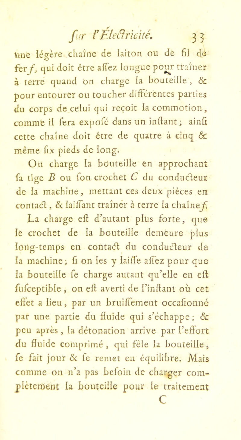 \ine légère chaîne de laiton ou de fil de fer f, qui doit être afTez longue pom* traîner à terre quand on charge la bouteille , & pour entourer ou toucher différentes parties du corps de celui qui reçoit la commotion, comme il fera expofé dans un inftant ; ainfi cette chaîne doit être de quatre à cinq &: même fix pieds de long. On charge la bduteille en approchant fa tige B ou fon crochet C du condudleur de la machine, mettant ces deux pièces en contacfl, & laiffant traîner à terre la chaînej^ La charge efi d’autant plus forte, que le crochet de la bouteille demeure plus long-temps en contaél du conducteur de la machine; fi on les y laiffe affez pour que la bouteille fe charge autant qu’elle en eft ftifceptible , on ell; averti de l’inllant où cet effet a lieu, par un bruiffement occafionné par une partie du fiuide qui s’échappe ; & peu après , la détonation arrive par l’eftort du fluide comprimé, qui fêle la bouteille, fe fait jour de fe remet eu équilibre. Mais comme on n’a pas befoin de charger com- plètenaent la bouteille pour le traitement C