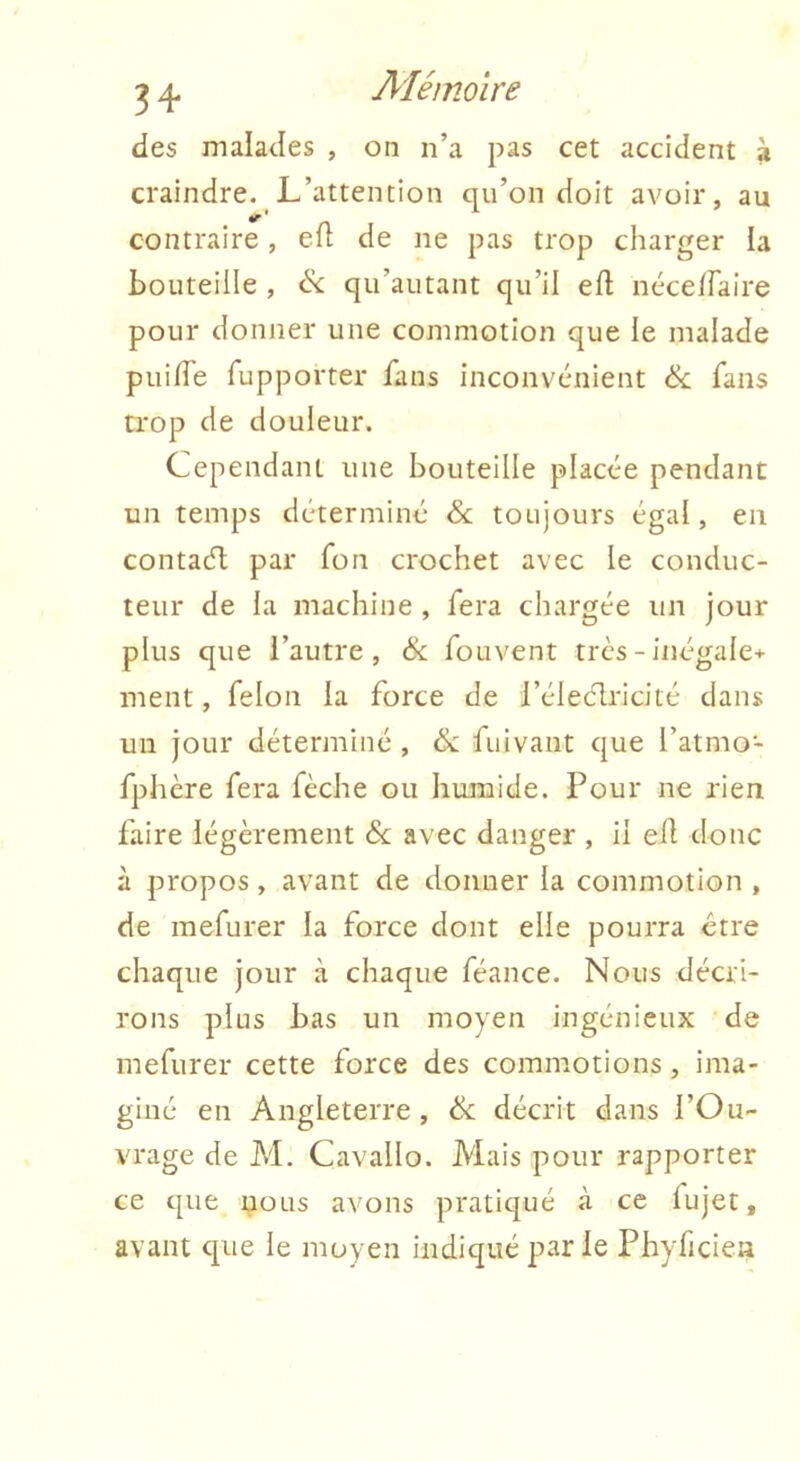 des malades , on n’a pas cet accident à craindre. L’attention qu’on doit avoir, au 4^ * contraire, efl de ne pas trop charger la bouteille , (Sc qu’autant qu’il eft néceffaire pour donner une commotion que le malade piiifTe fupporter fans inconvénient fans trop de douleur. Cependant une bouteille placée pendant un temps déterminé &; toujours égal, en contaél par fon crochet avec le conduc- teur de la machine , fera chargée un jour plus que l’autre, & fouvent très - inégale+ ment, félon la force de l’éleclricité dans un jour déterminé , &: fuivant que l’atmo- fphère fera fèche ou humide. Pour ne rien faire légèrement &; avec danger , il efl donc à propos, avant de donner la commotion , de mefurer la force dont elle pourra être chaque jour à chaque féance. Nous décri- rons plus bas un moyen ingénieux de mefurer cette force des commotions, ima- giné en Angleterre, & décrit dans l’Ou- vrage de M. Cavallo. Mais pour rapporter ce que nous avons pratiqué à ce fujet, avant que le moyen indiqué par le Phyficien
