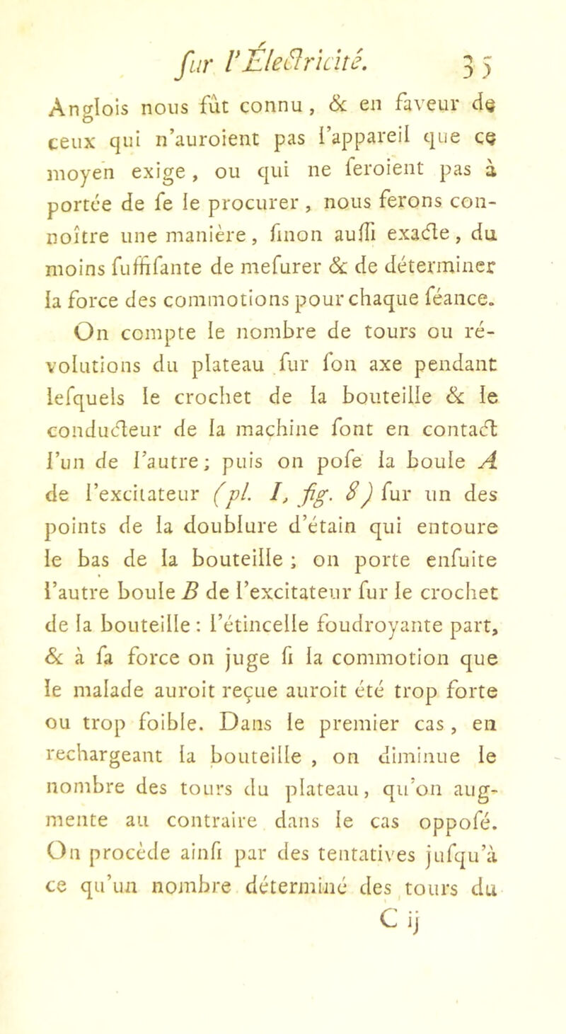 Anglois nous fut connu, àc en faveur d(j ceux qui n’auroient pas l’appareil que CQ moyen exige, ou qui ne feroient pas à portée de fe le procurer , nous ferons coii- noître une manière, finon auffi exaéle, du moins fuffifante de mefurer & de déterminer la force des commotions pour chaque féance. On compte le nombre de tours ou ré- volutions du plateau fur fon axe pendant lefquels le crochet de la bouteille ëc le conduéleur de la machine font en contaeft l’im de l’autre; puis on pofe la boule A de l’excitateur (pi I, jig. 8) fur un des points de la doublure d’étain qui entoure le bas de la bouteille ; on porte enfuite l’autre boule B de l’excitateur fur le crochet de la bouteille : l’étincelle foudroyante part, &; à fa force on juge fi la commotion que le malade auroit reçue auroit été trop forte ou trop foible. Dans le premier cas , en rechargeant la bouteille , on diminue le nombre des tours du plateau, qu'on aug- mente au contraire dans le cas oppofé. On procède ainfi par des tentatives jufqu’à ce qu’un nojnbre déterminé des tours du