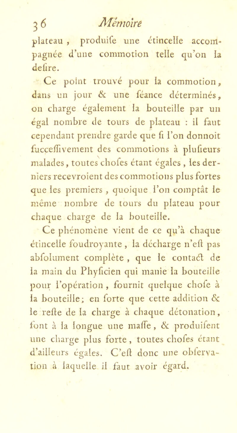 plateau , produife une étincelle accom- pagnée d’une commotion telle qu’on la deüre. Ce point trouvé pour la commotion, dans un jour & une féance déterminés, on charge également ia bouteille par un égal nombre de tours de plateau : il faut cependant prendre garde que fi l’on donnoit fucce/Tivement des commotions à plufieurs malades, toutes chofes étant égales , les der- niers recevroient des commotions plus fortes que les premiers , quoique l’on comptât le meme nombre de tours du plateau pour chaque charge de la bouteille. Ce phénomène vient de ce qu’à chaque étincelle foudroyante , la décharge n’efl pas abfolument complète , que le contaél de la main du Phyfteien qui manie la bouteille pour l’opération , fournit quelque chofe à la bouteille; en forte que cette addition &; le relie de la charge à chaque détonation, lont à la longue une malTe , & produifent une cliarge plus forte , toutes chofes étant d’ailleurs égales. C’efl donc une oblerva- tion à laquelle il faut avoir égard.