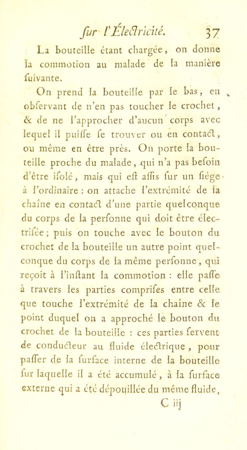 La bouteille étant chargée, on donne ia commotion au malade de la manière fui van te. On prend la bouteille par le bas, en ^ obfervant de n’en pas toucher le crochet, ik. de ne l’approcher d’aucun corps avec lequel il puilfe fe trouver ou en contacfl, ou même en être près. On porte la bou- teille proche du malade, rjui n’a pas befoiii d’être ifolé, mais qui eft alfis fur un fiége ■ à l’ordinaire : on attache l’extrémité de la chaîne en contaêl d’une partie quelconque du corps de la perfoniie qui doit être élec- trifée; puis on touche avec le bouton du crochet de la bouteille un autre point quel- conque du corps de la même peiTonne, qui reçoit à l’indant la commotion ; elle pafTe à travers les parties comprifes entre celle que touche l’extrémité de la chaîne le point duquel on a approché le bouton du crochet de la bouteille : ces parties fervent de conduéleur au fluide éledlrique , pour pafler de la furface interne de la bouteille fur laquelle il a été accumulé, à la furface externe qui a été dépouillée du même fluide, C iij
