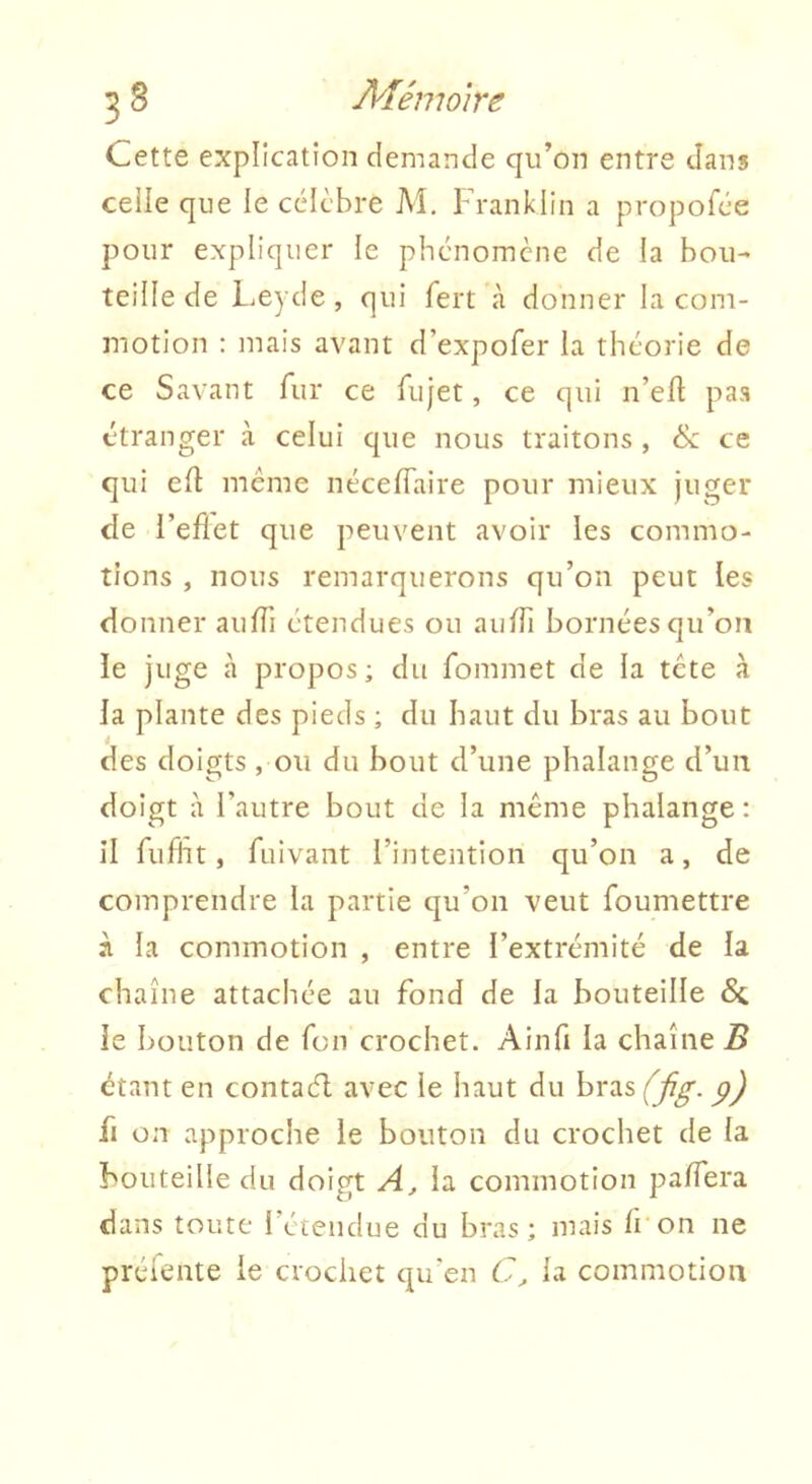 Cette explication demande qu’on entre dans celle que le célèbre M, Franklin a propofée pour expliquer le phénomène de la bou- teille de Leyde, qui fert à donner la com- motion : mais avant d’expofer la théorie de ce Savant fur ce fujet, ce qui n’eft pas étranger à celui que nous traitons , ce qui efl même néceflaire pour mieux juger de l’eflet que peuvent avoir les commo- tions , nous remarquerons qu’on peut les donner aulTi étendues ou aiilTi bornées qu’on le juge à propos ; du fommet de la tête à la plante des pieds ; du haut du bras au bout des doigts, ou du bout d’une phalange d’un doigt à l’autre bout de la même phalange : il fiifht, fuivant l’intention qu’on a, de comprendre la partie qu’on veut foumettre à la commotion , entre l’extrémité de la chaîne attachée au fond de la bouteille 6c le bouton de fon crochet. Ainfi la chaîne B étant en contaél avec le haut du bras (fig. p) fi on approche le bouton du crochet de la bouteille du doigt A, la commotion paiïera dans toute 1 étendue du bras; mais li'on ne préfente le crochet qu’en C, la commotion