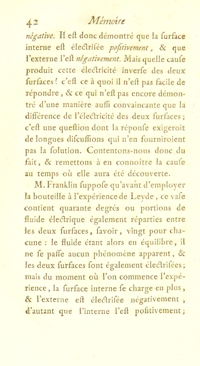 négative. II efl donc démontré que la furface interne efl élecfirifée -pofitivement, 6c que l’externe l’efl négativement. Mais quelle caufe produit cette élciflricité inverfe des deux furfaces I c’eft ce à quoi il n’eft pas facile de répondre , 6c ce qui n’ell: pas encore démon- tré d’une manière auITi convaincante que la diftérence de l’éleélricité des deux furfaces ; c’efl une quellion dont la réponfe exigeroit de longues difcuffions qui n’en fourniroient pas la folution. Contentons-nous donc du fait, 6c remettons à en connoître la caufe au temps ou elle aura été découverte. M. Franklin fiippofe qu’avant d’employer la bouteille à l’expérience de Leyde , ce vafe contient quarante degrés ou portions de fluide éle<5lrique également réparties entre les deux furfaces, favoir, vingt pour cha- cune : le fluide étant alors en équilibre, il ne fe pafle aucun phénomène apparent, 6c les deux furfaces font également éieélrifées; mais du moment où l’on commence l’expé- rience, la furface interne fe charge en plus, & l’externe efl: éleélrifée négativement , d’autant que l’interne i’efl pofitivement ;