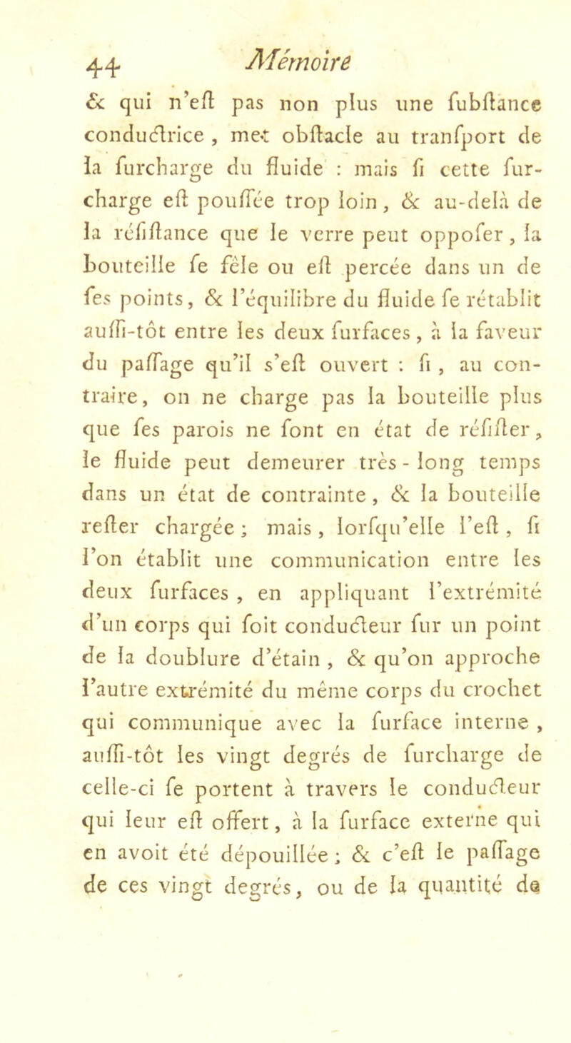 ù. qui n’efl pas non plus une fubflancc conducflrice , me-t obftacle au tranfport de ia furcharge du fluide : mais fi cette fur- charge eft poufTce trop loin, Sc au-delà de la icfiflance que le verre peut oppofer, la bouteille fe fêle ou elf percée dans un de Tes points, Sc l’équilibre du fluide fe rétablit auffi-tôt entre les deux furfaces, à ia faveur du paflage qu’il s’efl; ouvert : fl , au con- traire, on ne charge pas la bouteille plus que fes parois ne font en état de réflfler, le fluide peut demeurer très - long temps dans un état de contrainte, Sc la bouteille l'efler chargée ; mais , lorfqu’elle l’efl , fl l’on établit une communication entre les deux furfaces , en appliquant l’extrémité d’un corps qui foit conduêleur fur un point de la doublure d’étain , & qu’on approche l’autre extrémité du même corps du crochet qui communique avec la furface interne , aufli-tôt les vingt degrés de furcharge de celle-ci fe portent à travers le conduêleur qui leur efl offert, à ia furface externe qui en avoit été dépouillée; & c’efl le paffage de ces vingt degrés, ou de la quantité da