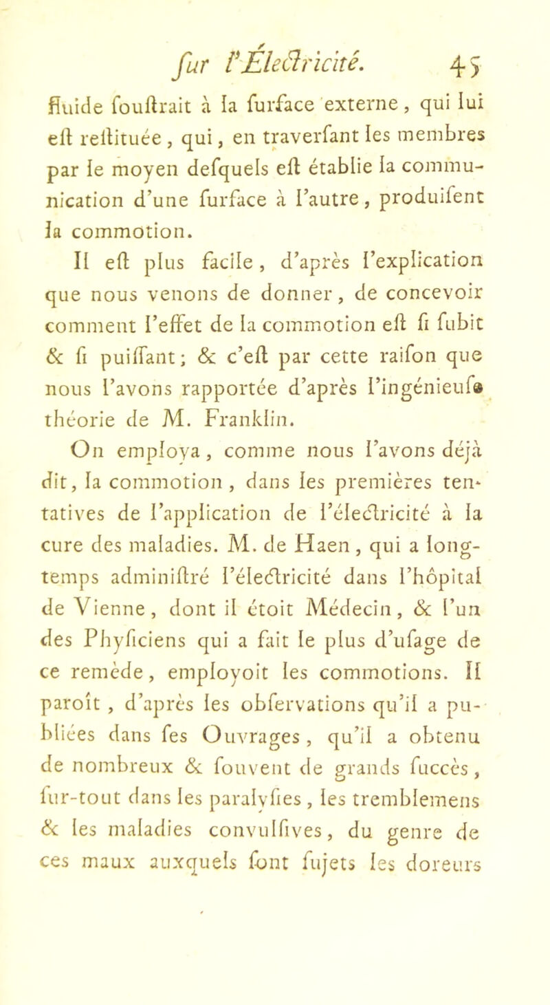 fur l^Éleéîricité. 4 ) fiuide fouftrait à la furface externe, qui lui ell rellituée , qui, en traverfant les membres par le moyen defquels ell établie la commu- nication d’une furface à l’autre, produifent la commotion. II efl; plus facile, d’après l’explication que nous venons de donner, de concevoir comment l’effet de la commotion efl fi fubit & fi puiffant; & c’efl par cette raifon que nous l’avons rapportée d’après l’ingénieufa théorie de M. Franklin. On employa, comme nous l’avons déjà dit, la commotion, dans les premières ten* tatives de l’application de l’électricité à la cure des maladies. M. de Haen, qui a long- temps adminiflré l’éleélricité dans l’hôpital de Vienne, dont il étoit Médecin, 6c l’un des Phyficiens qui a fait le plus d’ufage de ce remède, employoit les commotions. II paroît , d’après les obfervations qu’il a pu- bliées dans fes Ouvrages, qu’il a obtenu de nombreux & fouvent de grands fuccès , lur-toLit dans les paralvhes , les tremblemens 6c les maladies convulfives, du genre de ces maux auxquels font fujets les doreurs