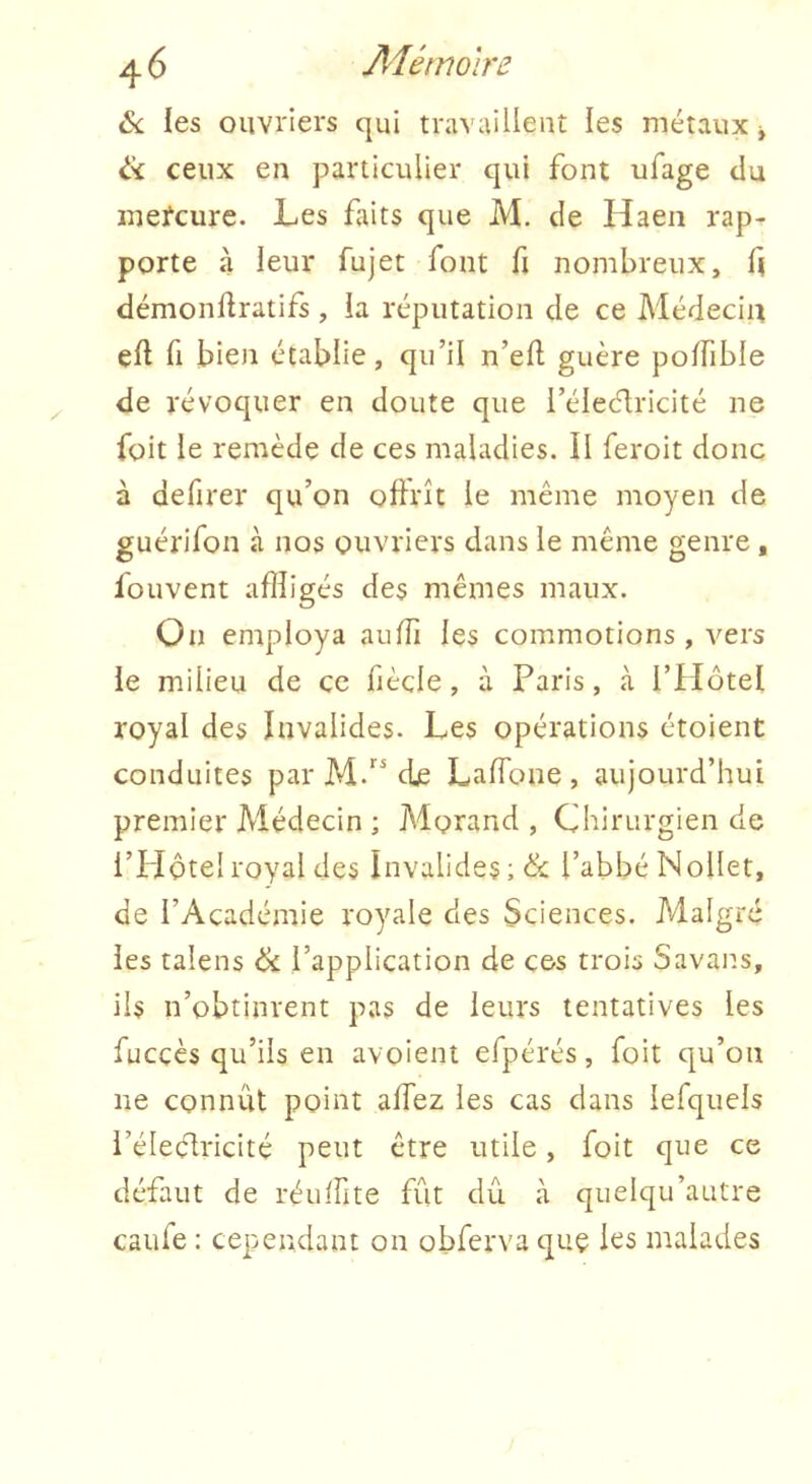 &. les ouvriers qui travaillent les métaux j ik ceux en particulier qui font ufage du inefcurc. Les faits que M. de Haen rap- porte à leur fujet font fi nombreux, f| démonüratifs, ia réputation de ce Médecin efl fl bien établie, qu’il n’eft guère poffible de révoquer en doute que i’élec^ricité ne foit le remède de ces maladies. Il feroit donc à defirer qu’on oflrît le même moyen de guérifon à nos ouvriers dans le même genre , fouvent affligés des mêmes maux. On employa auffi les commotions, vers le milieu de ce fiècle, à Paris, <à l’Hôtel royal des Invalides. Les opérations étoient conduites par M.“ de LafTone , aujourd’hui premier Médecin ; Morand, Chirurgien de i’PIÔtel royal des Invalides l’abbé Nollet, de l’Académie royale des Sciences. Malgré les talens ôc l’application de ces trois Savans, ils n’obtinrent pas de leurs tentatives les fucçès qu’ils en avoient efpérés, foit qu’on ne connût point alfez les cas dans lefquels l’éleélricité peut être utile, foit que ce défaut de réufflte fût dû à quelqu’autre caufe : cependant on obferva quç les malades