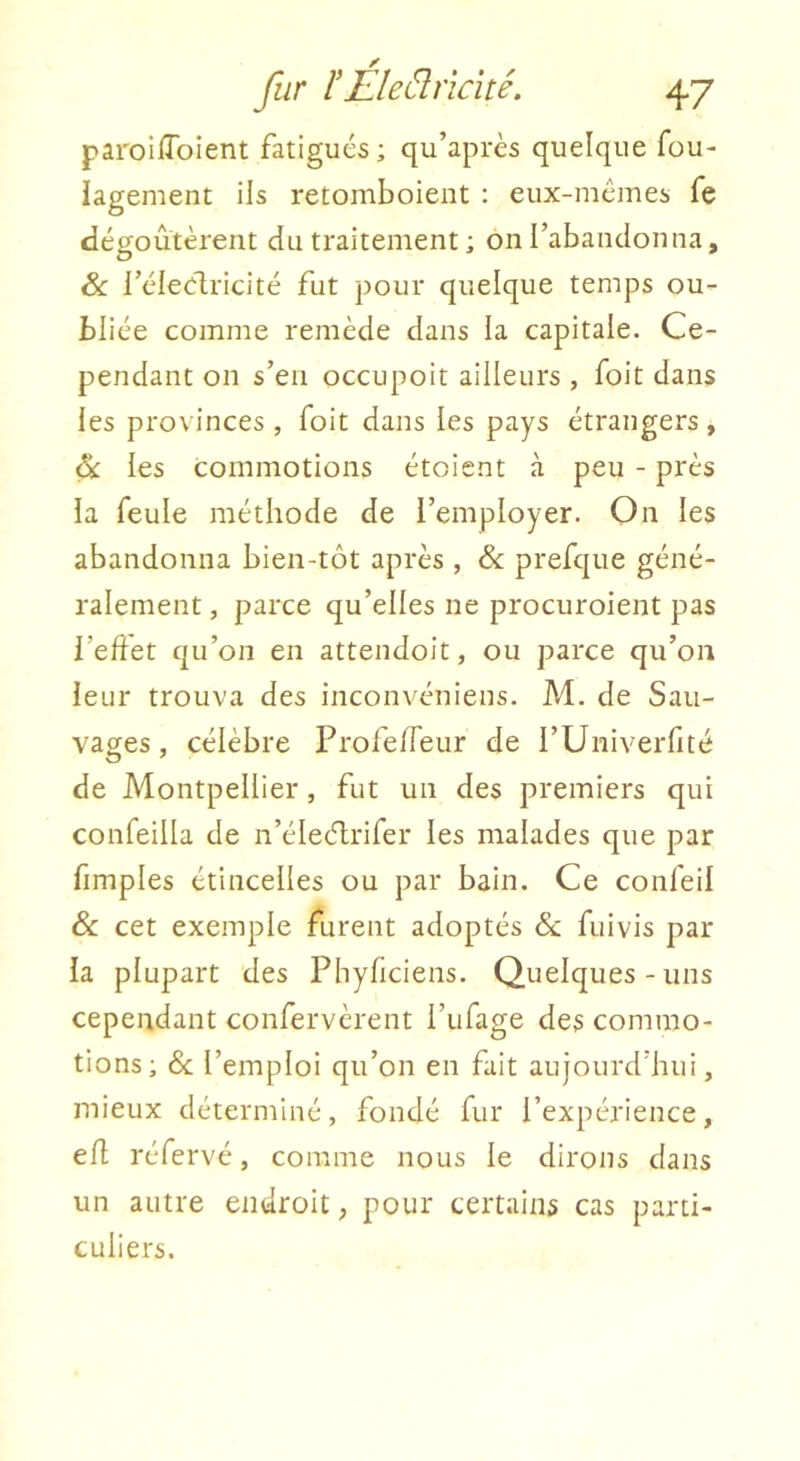 paroilToient fatigués; qu’après quelque füu- iagement ils retomboieiit : eux-mcmes fe dégoûtèrent du traitement ; on l’abandonna, & l’éleélricité fut pour quelque temps ou- bliée comme remède dans la capitale. Ce- pendant on s’en occupoit ailleurs , foit dans les provinces, foit dans les pays étrangers, ék les commotions étoient à peu - près ia feule méthode de l’employer. On les abandonna bien-tôt après , & prefque géné- ralement , parce qu’elles ne procuroient pas l’edet qu’on en attendoit, ou parce qu’on leur trouva des inconvéniens. M. de Sau- vages, célèbre Profe/feur de l’Univerfité de Montpellier, fut un des premiers qui confeilla de n’élecT;rifer les malades que par fimples étincelles ou par bain. Ce confeil & cet exemple furent adoptés & fuivis par la plupart des Phyficiens. Quelques-uns cependant confervèrent l’ufage des commo- tions; &; l’emploi qu’on en fait aujourd’hui, mieux déterminé, fondé fur l’expérience, efl réfervé, comme nous le dirons dans un autre endroit, pour certains cas parti- culiers.