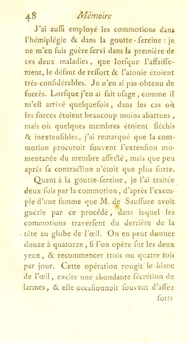 J’ai aufTi employé les commotions dani l’hémiplégie ék dans la goutte - fereine : je ne m’en fuis guère fervi dans la première de ces deux maladies, que lorfque l’affaifTe- nlent, le défaut de re/Tort & l’atonie étoient trcs-confidérables. Je n’en ai pas obtenu de fuccès. Lorfque j’en ai fait ufage , comme il m’eft arrivé quelquefois , dans les cas où les forces étoient beaucoup moins abattues , mais où quelques membres étoient fléchis & inextenfibles, j’ai remarqué que la com- motion procuroit fouvent i’extenfion mo- raenta^-ée du membre affeélé, mais que peu après fa contraélion n’étoit que plus forte. Quanta la goutte-fereine, je l’ai traitée deux fois par la commotion , d’après l’exem- ple d’une femme que M. de SaufTure avoir guérie par ce procédé, dans lequel les commotions traverfent du derrière de la - tête au globe de l’œil. On en peut donner douze à quatorze , fi l’on opère fur les deux yeux, & recommencer trois ou quatre fois par jour. Cette opération rougit le blanc de l’œil, excite une abondante fécrétion de larmes, ik elle occafionnolt fouvent d’afîéz forts