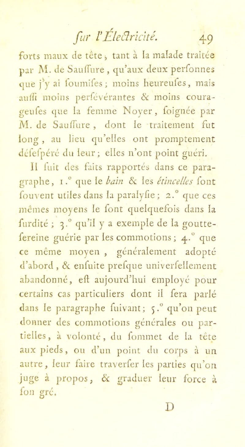 forts maux Je tcte tant à la malade traitée par M. Je Sauffure , qu’aux Jeux perfonnes que ]y ai foumires ; moins heureufes, mais aulii moins perfévérantes & moins coura- geufes que la femme Noyer, foignée par M. Je San Jure , dont le traitement fut long , au lieu qu’elles ont promptement Jéfefpéré du leur; elles n’ont point guéri. II fuit des faits rapportés dans ce para- graphe, Ique le bain & les étincelles lont fouvent utiles dans la paralyfie; 2.° que ces mêmes moyens le font quelquefois dans la furdité ; 3.° qu’il y a exemple de la goutte- fereine guérie par les commotions ; 4.“ que ce meme moyen , généralement adopté d’abord , &. enfuite prefque univerfellement abandonné, eJ aujourd’hui employé pour certains cas particuliers dont il fera parlé dans le paragraphe fuivant; 5.“ qu’on peut donner des commotions générales ou par- tielles, à volonté, du fommet de la tcte aux pieds, ou d’un point du corps à un autre, leur faire traverfer les parties qu’on juge à ])ropo5, & graduer leur force à fon gré. D