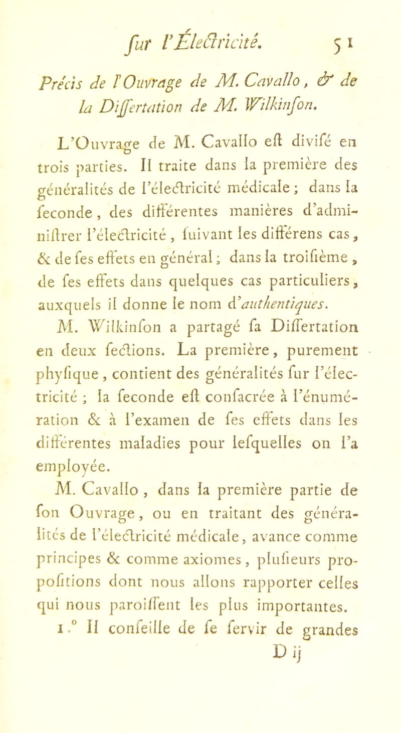 Précis de F Ouvrage de M. Cavallo, & de la Dijfertation de A4. Wilkinfon. L’Üuvracre Je M. Cavallo efl Jivifé en trois parties. II traite dans la première des généralités de l’éleélricité médicale ; dans la ieconde , des différentes manières d’admi- nidrer l’élecdricité , fuivant les diftérens cas, de fes effets en général ; dans la troifième , de fes effets dans quelques cas particuliers, auxquels il donne le nom ééauthentiques. AL Wilkinfon a partagé fa Dilfertation en deux feclions. La première, purement phyfique , contient des généralités fur l’élec- tricité ; la fécondé ed confacrée à l’énumé- ration &; à l’examen de fes effets dans les didérentes maladies pour lefquelles on l’a employée. Al. Cavallo , dans la première partie de fon Ouvrage, ou en traitant des généra- lités de l’élecdricité médicale, avance comme principes & comme axiomes, plulieurs pro- pofitions dont nous allons rapporter celles qui nous paroid'ent les pins importantes. IIl confeille de fe fervir de grandes Dij