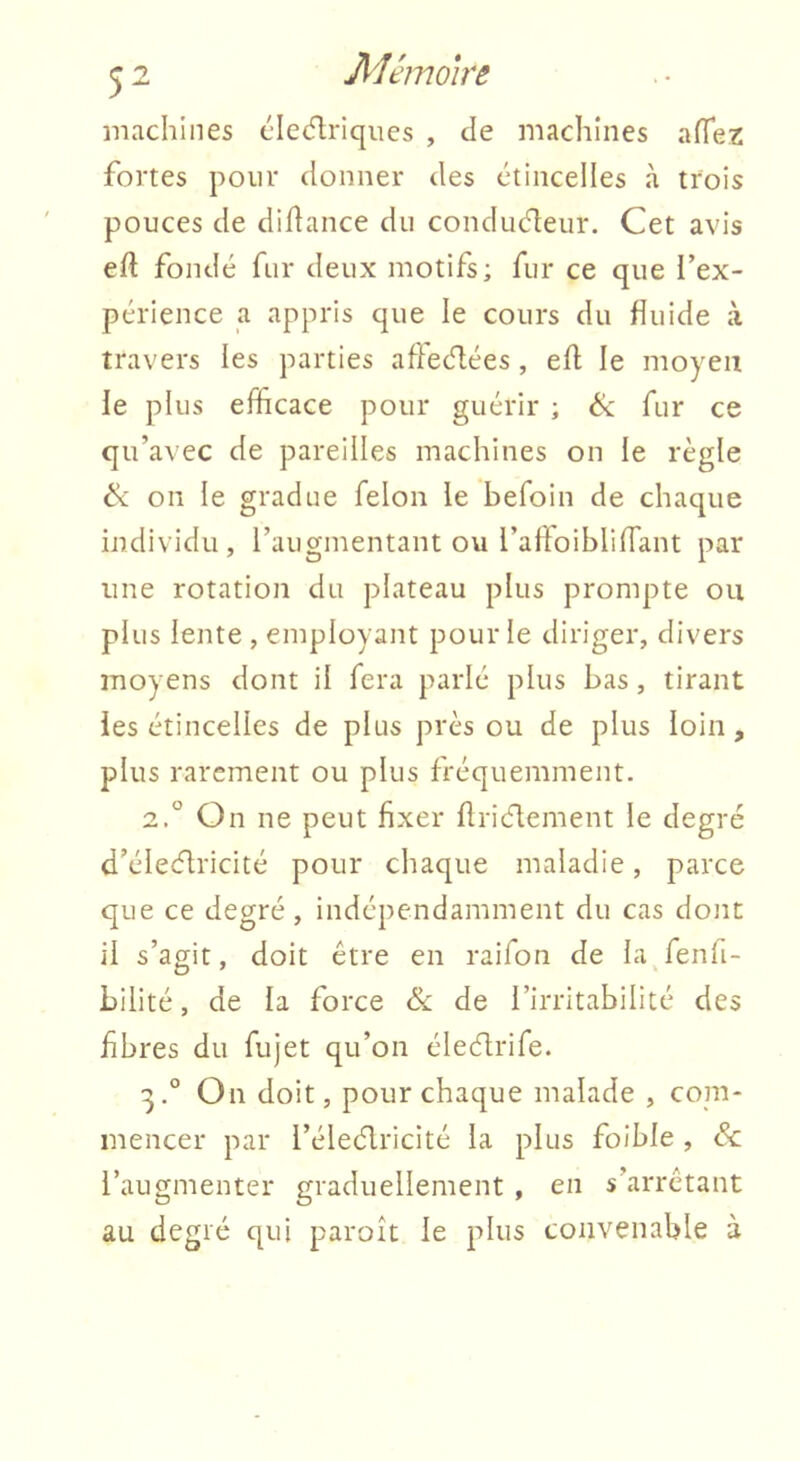 machines cletflriqiies , de machines afTez fortes pour donner des ctinceiles à trois pouces de didance du conducteur. Cet avis ed fondé fur deux motifs; fur ce que l’ex- périence a appris que le cours du duide à travers les parties adectées, ed le moyen le plus efficace pour guérir ; & fur ce qu’avec de pareilles machines on le règle ik on le gradue félon le befoin de chaque individu, l’augmentant ou l’adoiblidant par une rotation du plateau plus prompte ou plus lente , employant pour le diriger, divers moyens dont il fera parlé plus bas, tirant ies étincelles de plus près ou de plus loin, plus rarement ou plus fréquemment. 2. ° On ne peut fixer drictement le degré d’éleéfricité pour chaque maladie, parce que ce degré, indépendamment du cas dont il s’agit, doit être en raifon de la fenli- bilité, de la force ék de l’irritabilité des fibres du fujet qu’on éleélrife. 3. ° On doit, pour chaque malade , com- mencer par l’élecflricité la plus foible , & l’augmenter graduellement , en s’arrêtant au degré qui paroît le plus convenable à