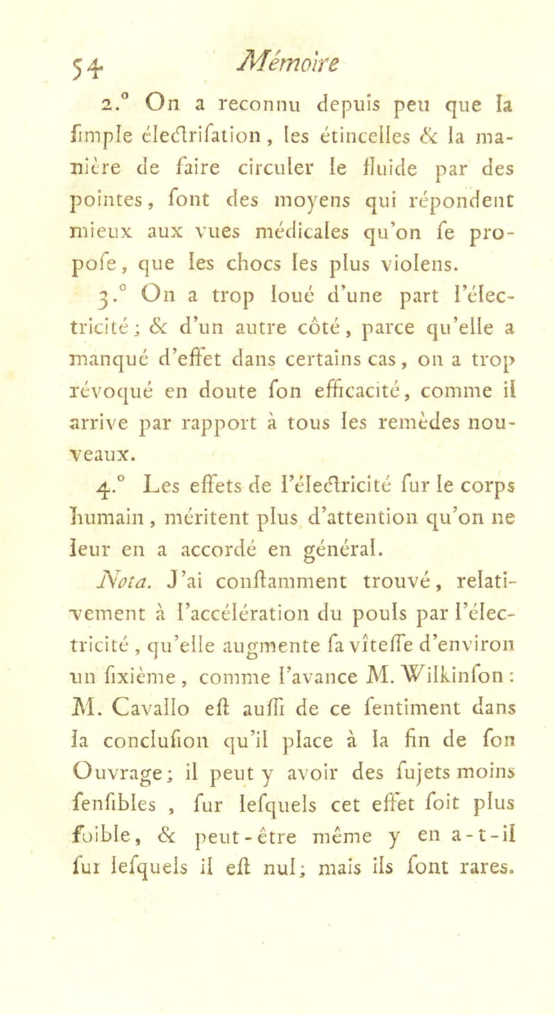 54* Mémoire 2. r On a reconnu depiiîs peu que la fimple élecflriraiion, les étincelles & la ma- nière de faire circuler le fluide par des pointes, font des moyens qui répondent mieux aux vues médicales qu’on fe pro- pofe, que les chocs les plus violens. 3. ° On a trop loué d’une part l’élec- tricité; & d’un autre côté, parce qu’elle a manqué d’efîet dans certains cas, 011 a trop révoqué en doute fon efficacité, comme il arrive par rapport à tous les remèdes nou- veaux. 4. ° Les effets de l’éleélrlcité fur le corps îuimain , méritent plus d’attention qu’on ne leur en a accordé en général. Nota. J’ai conllamment trouvé, relati- vement à l’accélération du pouls par l’élec- tricité , qu’elle augmente fa vîteffe d’environ un fixième , comme l’avance M. Wilkinfon ; ]\'I. Cavallo eft auffi de ce fentiment dans la conclufion qu’il place à la fin de fon Ouvrage; il peut y avoir des fujets moins fenfibles , fur lefquels cet elîet foit plus füible, & peut-être même y en a-1-il fui lefquels il eft nul; mais ils font rares.