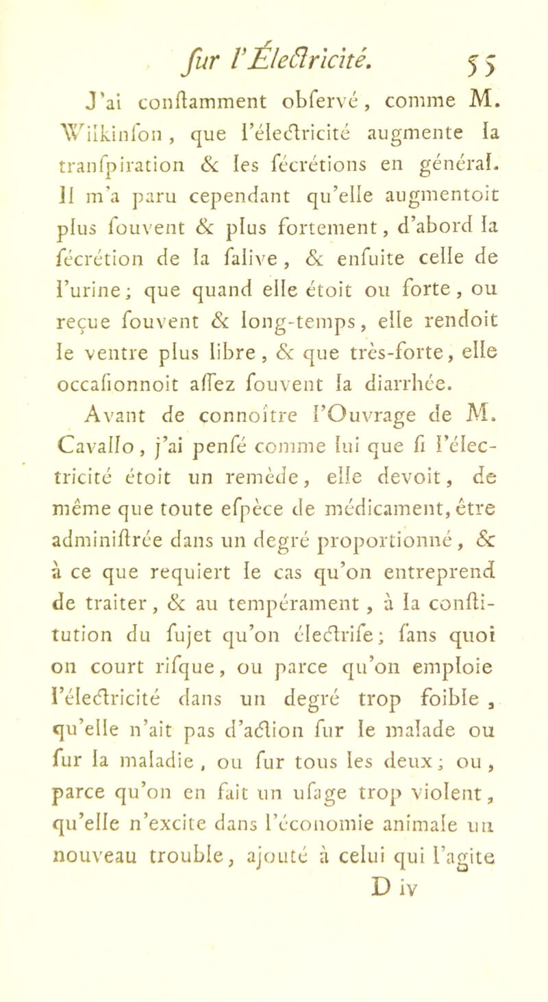 J’ai conftamment obfervé, comme M. X^'^'ilkinron , que l’élecTiricité augmente ia traiifpiration & les fécrétions en générai. 11 m’a paru cependant qu’elle augmentoit plus fouvent & plus fortement, d’abord la fécrétion de la falive , & enfuite celle de l’urine; que quand elle étoit ou forte, ou reçue fouvent & long-temps, elle rendoit le ventre plus libre, & que très-forte, elle occalionnoit aiïez fouvent la diarrhée. Avant de connoître l’Ouvrage de Al. Cavallo, j’ai penfé comme lui que fi l’élec- tricité étoit un remède, elle devoit, de même que toute efpèce de médicament, être adminiflrée dans un degré proportionné, & à ce que requiert le cas qu’on entreprend de traiter, & au tempérament , à la confli- tution du fujet qu’on élecJrife; fans quoi on court rifque, ou parce qu’on emploie i’éleélricité dans un degré trop foible , qu’elle n’ait pas d’aélion fur le malade ou fur la maladie , ou fur tous les deux ; ou , parce qu’on en fait un ufage trop violent, qu’elle n’excite dans l’économie animale un nouveau trouble, ajouté à celui qui l’agite D iv