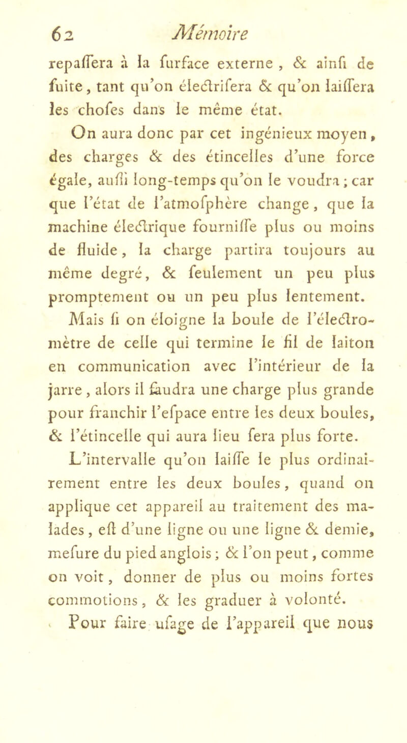 repafTera à la furface externe , & ainfi de fuite, tant qu’on ciedrifera &: qu’on laiflera les chofes dans le même état. On aura donc par cet ingénieux moyen , des charges & des étincelles d’une force égale, auhi long-temps qu’on le voudra ; car que l’état de i’atmofphère change , que la machine éledrique fournilFe plus ou moins de fluide, la charge partira toujours au même degré, & feulement un peu plus promptement ou un peu plus lentement. Mais h on éloigne la boule de l’éleélro- mètre de celle qui termine le fil de laiton en communication avec l’intérieur de la jarre , alors il faudra une charge plus grande pour franchir l’efpace entre les deux boules, & l’étincelle qui aura lieu fera plus forte. L’intervalle qu’on lailTe le plus ordinai- rement entre les deux boules, quand on applique cet appareil au traitement des ma- lades , eh d’une ligne ou une ligne demie, mefure du pied anglois ; & l’on peut, comme on voit, donner de plus ou moins fortes commotions, & les graduer à volonté. V Pour faire ufage de l’appareil que nous