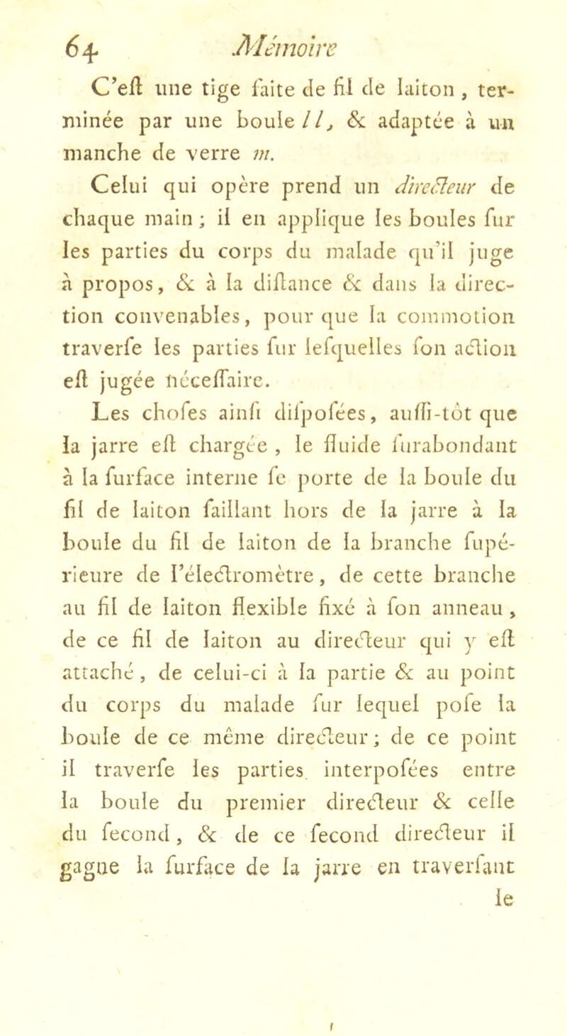 C’efl une tige laite de fil de laiton , ter- minée par une boule//^ <&: adaptée à un manche de verre w. Celui qui opère prend un dircBeur de chaque main ; il en applique les boules fur les parties du corps du malade qu’il juge à propos, (Sc à la diüance dans la direc- tion convenables, pour que la commotion traverfe les parties fur iefiquelles Ton aclioii ell jugée nécefiaire. Les chofes ainfi dilpofées, aulli-tot que la jarre ell chargée , le fluide lurabondant à la rurfiace interne fe porte de la boule du fil de laiton faillant hors de la jarre à la boule du hl de laiton de la branche fiupé- rieure de l’éleélromètre, de cette branche au fil de laiton flexible fixé à fon anneau , de ce fil de laiton au directeur qui y ell attaché , de celui-ci à la partie & au point du corps du malade fur lequel pofe la boule de ce même direc^teur; de ce point il traverfe les parties interpofées entre la boule du premier direéleur & celle du fécond, & de ce fécond diretfleur il gagne la furface de la jarre en traverlant le f