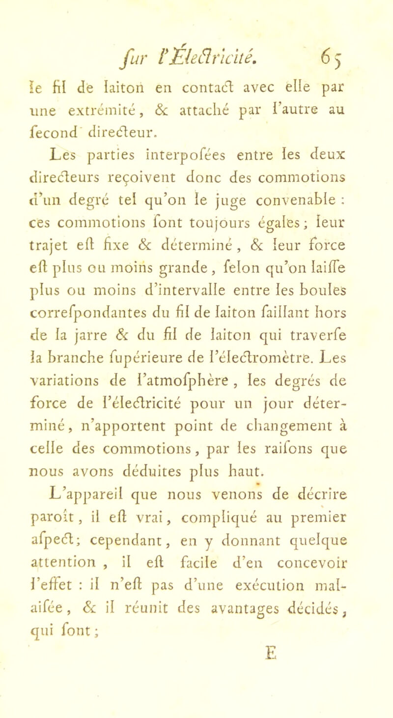 !e fil de laiton en contacT: avec elle par line extrémité, & attaché par l’autre au fécond direéleur. Les parties interpofées entre les deux direcleurs reçoivent donc des commotions d’un degré tel qu’on le juge convenable : ces commotions font toujours égales ; leur trajet efl fixe & déterminé , & leur force efl plus ou moins grande, félon qu’on laiffe plus ou moins d’intervalle entre les boules correfpondantes du fil de laiton faillant hors de la jarre & du fil de laiton qui traverfe la branche fupérieure de l’éleélromètre. Les variations de l’atmofphère , les degrés de force de l’éledlricité pour un jour déter- miné, n’apportent point de changement à celle des commotions, par les raifons que nous avons déduites plus haut. L’appareil que nous venons de décrire paroit, il efl vrai, compliqué au premier afpeél; cependant, en y donnant quelque attention , il efl facile d’en concevoir l’effet : il n’efi: pas d’une exécution mal- aifée, & il réunit des avantages décidés, qui font ; E