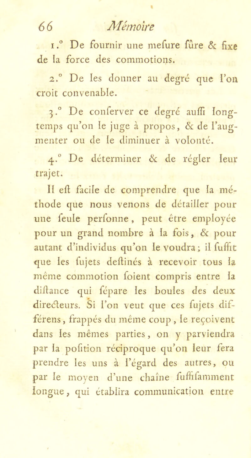 1° De fournir une mefure fûre & fixe de la force des commotions. 2. ° De les donner au degré que l’on croit convenable. 3. ^’ De conferver ce degré aiiffi long- temps qu’on le juge à propos, & de l’aug- menter ou de le diminuer à volonté. 4. ° De déterminer ik. de régler leur trajet. Il efi: facile de comprendre que la mé- thode que nous venons de détailler pour une feule perfonne, peut être employée pour un grand nombre à la fois, & pour autant d’individus qu’on le voudra; il fuffit que les fujets deftinés à recevoir tous la même commotion foient compris entre la diflance qui fépare les boules des deux direéleurs. Si l’on veut que ces fujets dif- férens, frappés du même coup , le reçoivent dans les mêmes parties, on y parviendra par la pofition réciproque qu’on leur fera prendre les uns à l’égard des autres, ou par le moyen d’une chaîne fiiffifamment longue, qui établira communication entre