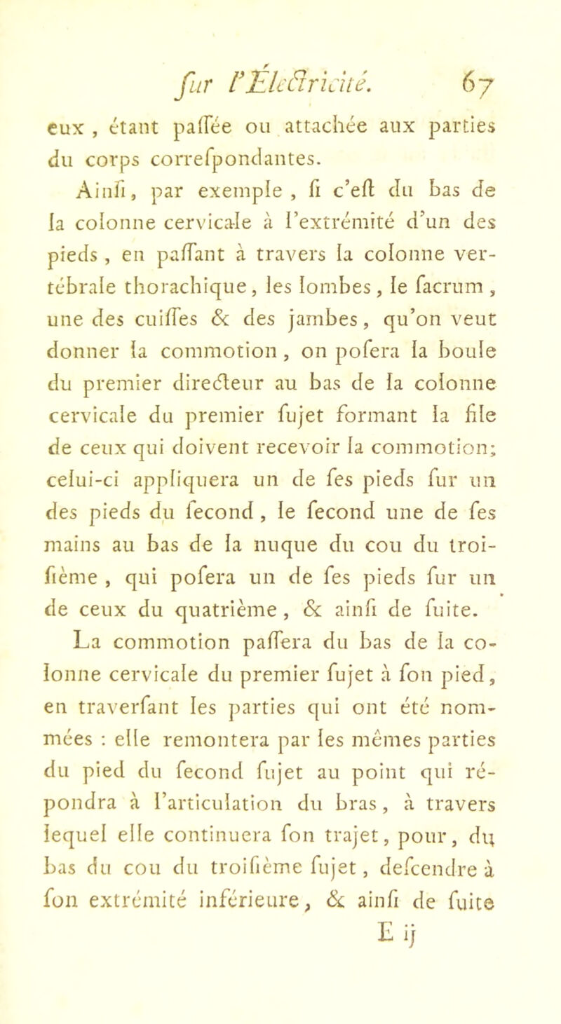 eux , étant palfée ou attachée aux parties (lu corps correfpondantes. Aiiiii, par exemple, fi c’efl; du bas de la colonne cervicale cà l’extrémité d’un des pieds , en palTant à travers la colonne ver- tébrale thorachique, les lombes, le facrum , une des cuilfes & des jambes, qu’on veut donner la commotion , on pofera la boule du premier direéleur au bas de la colonne cervicale du premier fujet formant la file de ceux qui doivent recevoir la commotion; celui-ci appliquera un de fies pieds fur un des pieds du fécond , le fécond une de fes mains au bas de la nuque du cou du troi- fième , qui pofera un de fes pieds fur un de ceux du quatrième , & ainfi de fuite. La commotion pafiera du bas de la co- lonne cervicale du premier fujet à fon pied, en traverfant les parties qui ont été nom- mées : elle remontera par les mêmes parties du pied du fécond fujet au point qui ré- pondra à l’articulation du bras, à travers lequel elle continuera fon trajet, pour, du bas du cou du troifième fujet, defcendre à fon extrémité inférieure, & ainfi de fuite