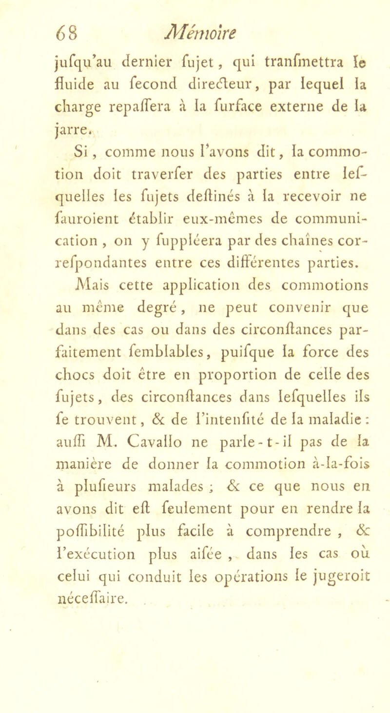 jLifqu’au dernier fiijet, qui tranfinettra îe fluide au fécond directeur, par lequel la charge repaflera à la furface externe de la jarre. Si, comme nous l’avons dit, la commo- tion doit traverfer des parties entre lef- quelles les fujets deflinés à la recevoir ne fauroient ëtablir eux-mêmes de communi- cation , on y fuppléera par des chaînes cor- refpondantes entre ces différentes parties. Mais cette application des commotions au même degré, ne peut convenir que dans des cas ou dans des circonflances par- faitement femhlables, puifque la force des chocs doit être en proportion de celle des fujets, des circonflances dans lefquelles ils fe trouvent, & de rintenfité de la maladie : aufli M. Cavallo ne parle-t-il pas de la manière de donner la commotion à-la-fois à plufieurs malades ; <5c ce que nous en avons dit efl feulement pour en rendre la pofTibilité plus facile à comprendre , & l’exécution plus aifée , dans les cas oîi celui qui conduit les opérations le jugeroit iiécefiaire.