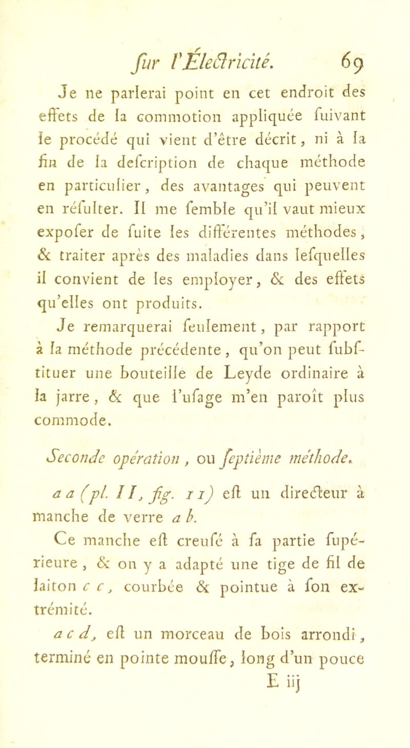 Je ne parlerai point en cet endroit des eftets de la commotion appliquée fuivant ie procédé qui vient d’être décrit, ni à la fin de la defcription de chaque méthode en particulier, des avantages qui peuvent en réfulter. II me femble qu’il vaut mieux expofer de fuite les différentes méthodes, &; traiter après des maladies dans lefquelles il convient de les employer, & des effets qu’elles ont produits. Je remarquerai feulement, par rapport à la méthode précédente, qu’on peut fubf- tituer une bouteille de Leyde ordinaire à la jarre, &: que l’iifage m’en paroît plus commode. Seconde opération , ou feptième méthode^ a a (pl. ! !_, fg. / 7^ eff un direcfteiir à manche de verre a b. Ce manche eff creufé à fa partie fupé- rieure , & on y a adapté une tige de fil de laiton 7 7, courbée & pointue à fon ex- trémité. a c d_, eff un morceau de bois arrondi, terminé en pointe moulfe, long d’un pouce E iij