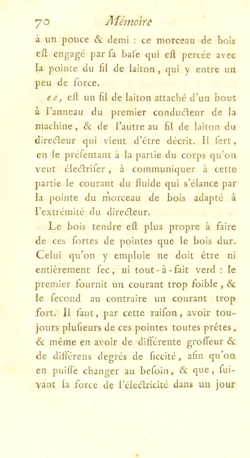 à un pouce & demi ; ce morceau de bois efl engagé par fa bafe qui eft percée avec la pointe du bl de laiton, qui y entre un peu de force. eCj efl un fil de laiton attaché d’un bout à l’anneau du premier conduéfeur de la machine, ik de l’autre au fil de laiton du direcfleur qui vient d’ctre décrit. Il fert, en le préfentant à la partie du corps qu’oii veut éleélrifer , à communiquer h cette partie le courant du fiuide qui s’élance par la pointe du morceau de bois adapté à l’extrémité du direcT;eur. Le bois tendre efl plus propre à faire de ces fortes de pointes que le bois dur. Celui qu’on y emploie ne doit être ni entièrement fec, ni tout-à-fait verd : le premier fournit un courant trop foible, Sc le fécond au contraire un courant trop fort. Il faut, par cette raifon, avoir tou- jours plufieurs de ces pointes toutes prêtes, Sc même en avoir de différente groffeur & de difiérens degrés de ficcité, afin qu’on en puifie changer au befoin, èx que, fui- vant la force de l’élecflricité dans un jour