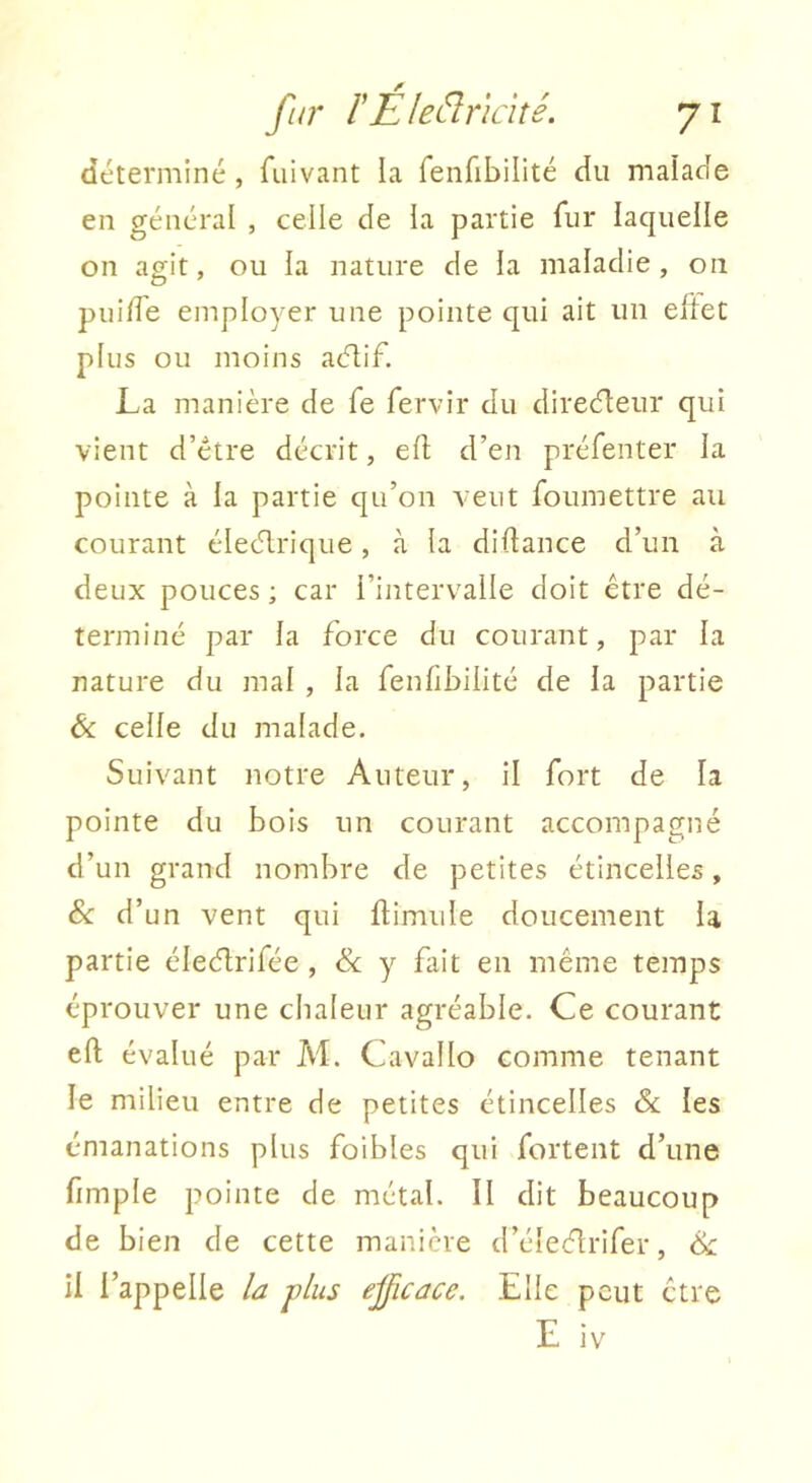 déterminé , fiiivant la fenfibilité du malade en général , celle de ia partie fur laquelle on agit, ou la nature de la maladie, on puide employer une pointe qui ait un eltet plus ou moins acflif. La manière de fe fervir du direcfteur qui vient d’étre décrit, efl: d’en préfenter la pointe à la partie qu’on veut foumettre au courant éIecT.rique, à la didance d’un à deux pouces ; car l’intervalle doit être dé- terminé par la force du courant, par la nature du mal , la fenfibilité de la partie Ôc celle du malade. Suivant notre Auteur, il fort de la pointe du bois un courant accompagné d’un grand nombre de petites étincelles, 8c d’un vent qui flimule doucement la partie éleélrifée , 8c y fait en même temps éprouver une chaleur agréable. Ce courant eft évalué par M. Cavallo comme tenant le milieu entre de petites étincelles 8c les émanations plus foibles qui fortent d’une fimple pointe de métal. Il dit beaucoup de bien de cette manière d’éleélrifer, ik. il l’appelle la plus efficace. Elle peut être E iv
