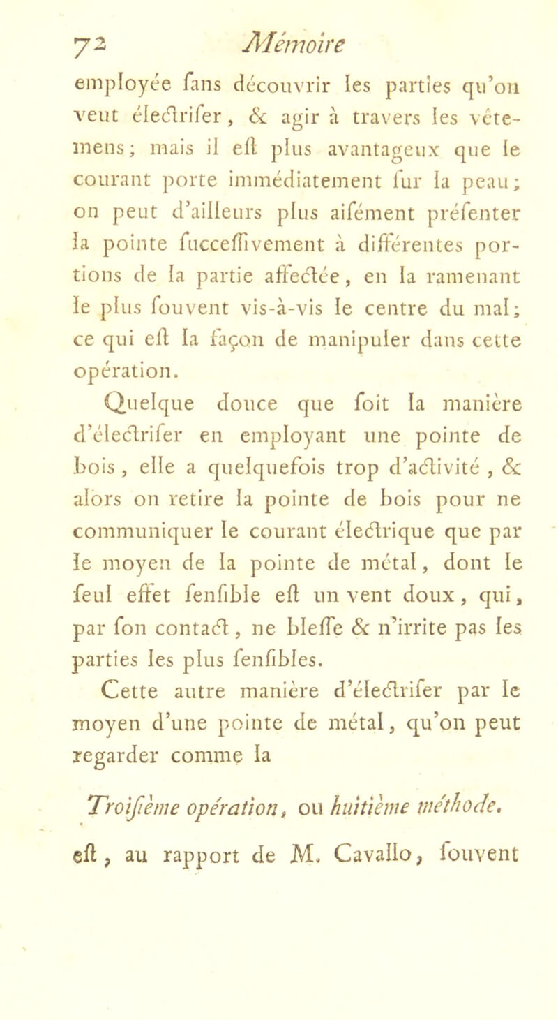employée fans découvrir les parties qu’on veut élec^rifer, ék agir à travers les vcte- mens; mais il eft plus avantageux que le courant porte immédiatement lur la peau; on peut d’ailleurs plus aifément préfenter la pointe ruccelTivement à différentes por- tions de la partie afleclée, en la ramenant le plus füuvent vis-à-vis le centre du mal; ce qui efl la façon de manipuler dans cette opération. Quelque douce que foit la manière d’éleélrifer en employant une pointe de bois , elle a quelquefois trop d’aélivité , & alors on retire la pointe de bois pour ne communiquer le courant éleélrique que par le moyen de la pointe de métal, dont le feul eftet fenfible efl un vent doux, qui, par fou contaél, ne bleffe & n’irrite pas les parties les plus fenfibles. Cette autre manière d’éleélrifer par le moyen d’une pointe de métal, qu’on peut regarder comme la Troîfiènie opération, ou huitième méthode, ell, au rapport de M. Cavallo, loiivent