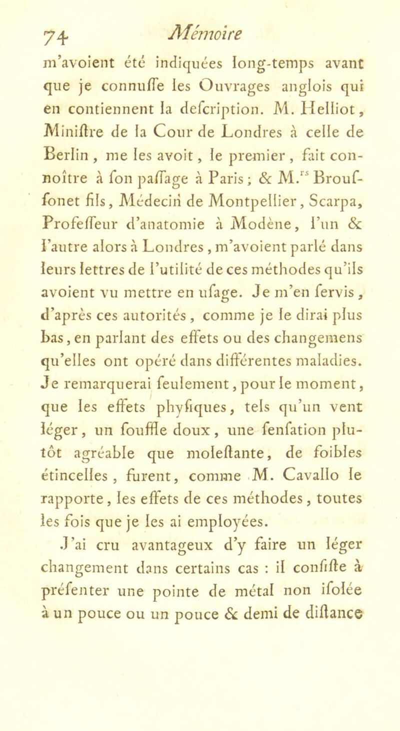 m’avoient été indiquées long-temps avant que je conniifle les Ouvrages anglois qui en contiennent la defcription. M, Helliot, Minière de la Cour de Londres à celle de Berlin , me les avoit, le premier , fait con- noître à Ton palTage à Paris; & M.“ Brouf- fonet fils, Médecin de Montpellier, Scarpa, ProfefTeur d’anatomie à Modène, l’un & l’autre alors à Londres , m’avoient parlé dans leurs lettres de l’utilité de ces méthodes qu’ils avoient vu mettre en ufage. Je m’en fervis , d’après ces autorités , comme je le dirai plus bas, en parlant des effets ou des changemens qu’elles ont opéré dans différentes maladies. Je remarquerai feulement, pour le moment, que les effets phvfiques, tels qu’un vent léger, un fouffle doux, une fenfation plu- tôt agréable que moleflante, de foibles étincelles, furent, comme M. Cavallo le rapporte, les effets de ces méthodes, toutes les fois que je les ai employées. J’ai cru avantageux d’y faire un léger changement dans certains cas : il confifte à préfenter une pointe de métal non ifolée à un pouce ou un pouce ék demi de diflance