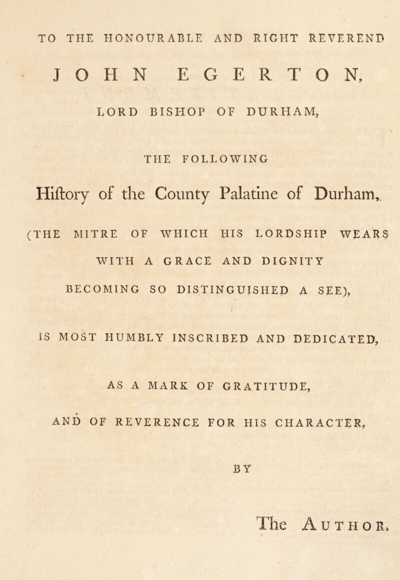 TO THE HONOURABLE AND RIGHT REVEREND JOHN EGER TON, LORD BISHOP OF DURHAM, THE FOLLOWING Hiftory of the County Palatine of Durham^, (THE MITRE OF WHICH HIS LORDSHIP WEARS WITH A GRACE AND DIGNITY BECOMING SO DISTINGUISHED A SEE), I IS MOST HUMBLY INSCRIBED AND DEDICATED, AS A MARK OF GRATITUDE, AND OF REVERENCE FOR HIS CHARACTER, BY The Author,
