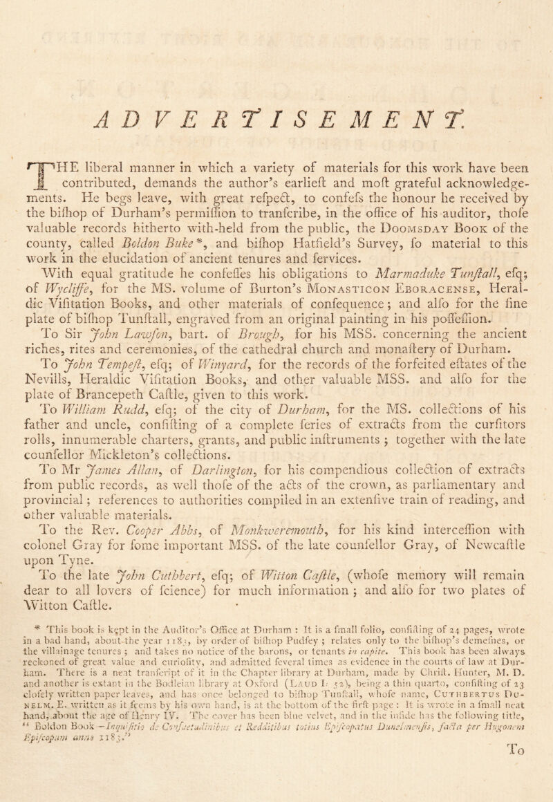 AD VEItTlSEM ENT. liberal manner in which a variety of materials for this work have been I contributed, demands the author’s earliefl and mold grateful acknowledge- ments. He begs leave, with great refpecl:, to confefs the honour he received by the bifliop of Durham’s permillion to tranfcribe, in the office of his auditor, thofe valuable records hitherto with-held from the public, the Doomsday Book of the county, called Boldon Biike and biffiop Hatfield’s Survey, fo material to this work in the elucidation of ancient tenures and fervices. With equal gratitude he confelTes his obligations to Marmaduke Tunjlall^ efq; of Wycliffe^ for the MS. volume of Burton’s Monasticon Eboracense, Heral- dic Vifitation Books, and other materials of confequence; and alfo for the fine plate of biffiop Tunfrall, engraved from an original painting in his pofleffion. To Sir John Lawfon^ bart. of Brough^ for his MSS. concerning the ancient riches, rites and ceremonies, of the cathedral church and monaftery of Durham. To yohn Tempeji^ efq; of Viinyard^ for the records of the forfeited eflates of the Neviils, Heraldic Vifitation Books, and other valuable MSS. and alfo for the plate of Brancepeth Caftle, given to this work. To Vdilliam Rudd^ efq; of the city of Durham^ for the MS. colleciions of his father and uncle, confiding of a complete feries of extradls from the curfitors rolls, innumerable charters, grants, and public inftruinents ; together with the late ccunfellor Mickletoii’s colledlions. To Mr Janies Allan^ of Darlington^ for his compendious colleciion of extrads from public records, as vrell thofe of the ads of the crown, as parliamentary and provincial; references to authorities compiled in an extenfive train of reading, and other valuable materials. To the Rev. Cooper Abbsj of Monkzvere7notith^ for his kind interceffion with colonel Gray for fame important MSS. of the late counfellor Gray, of Newcaftle upon Tyne. To the late John Ciithbert^ efq; of Wiiton Cajile^ (whole memory will remain dear to all lovers of fcience) for much information ; and alfo for two plates of Witton Caille. * This book is ki^pt in the Auditor’s Office at Durham : It is a hmall folio, confifting of 24 pages, wrote in a bad hand, abouUthc year 118^3, by order of biihop Pudfey ; relates only to the billiop’s dcmefnes, or the villainage tenures ; and takes no notice of the barons, or tenants in capite. This book has been always recltoned of great value and curiohty, and admitted feveral limes as evidence in the courts of law at Dur- ham. There is a neat tranffinpt of it in the Chapter library at Durham, made by Chriil. Kiinter, M. D. and another is extant in the Bodleian library at Oxford (Laud L' 52), being a thin (:}uarto, confifting of 23 clofely written paper leaves, and has once belonged to biihop Tunfial], vvhofe name, Cuthbertus Du- N£LM. E. written as it feems by his own hand, is at the bottom of the firfl j:);'ige : It is wrote in a fmall neat hand, about the age of Henry IV. 'Ehc cover has tieen bine velvet, and in the inlide has the following title, Boldon Book —Iriqwlitli Je ct Redditibus tothis Eypeopatus DuncEneufis^ facia per Huiro/h vi E pi/cop urn anas To