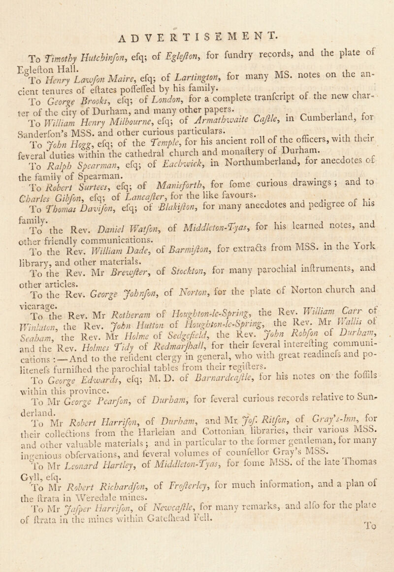 advertisement. To Timothy Uutchinfon, efq; of Eglejlon, for fundry records, and the plate of ^^To^Hmry Law/on Maire, efq; of Lartingm, for many MS. notes on the an- cient tenures of eftates poffeifed by his famdy. r • c i i To George Brooks, efq; of London, foracompletetranfcript of.thenewchar-- ter of the city of Durham, and many other papers. _ , , - i r To William Henry Milbourne, efq; of Armathwatte Cajlle, m Cumberlanc, or Sanderfon’s MSS. and other curious particulars. „ r x. cc. .1,.=.:.. ■ To John Hogg, efq; of the Temple, for his ancient roll of the officers, vvith then feveral duties within the cathedral church and monaftery of Durham. ^ ^ To Ralph Spearman, efq; of EacLnviek, in Northumberland, for anecuoie^ Oi. the family of Spearman. ^ ^ • a • To Robert Surtees, efq; of Manisforth, ^ for fome curious drawings ; and to Charles Gibfon, Hop, of for the like favours. r.v To Thonms Davifon, efq; of Blakipn, for many anecdotes and peaigree oi his To the Rev. Daniel Watfon, of Middleton-Tyas, for his learned notes, and other friendly communications. v,.-!- To the Rev. William Dade, of Barmifion, for extraffs from hiSb. in the Yo.k library, and other m.aterials. , • 1 • a . To the Rev. Mr Brewjler, of Stockton, for many parochial initruments, and other articles To the Rev. George Johrfon, of Norton, for the plate of Norton church and 'ifo^the Rev. Mr Rotheram of Hcughton-le-Spring, the Rev. Wuham Carr of Winlaton, tht Rev. John Hutton of Houghton-le-Spring,^J^c Rev- Mr Calas of Seaham, the Rev. Mr Holme of Sedgefield, the Rev. John Rob/on of Duraain, and the Rev. Holmes Tidy of Redmarfmll, for their feveral intereding commimi- cations : —And to the refident clergy in general, who with great leadinefs and po- litenefs furniilied the parochial tables from their regiiteis. .1 r /ri To George Edwards, efq; M/D. of Barnardcajlle, for his notes on* the foiiils within this province. . 1 i ^ c To Mr George Fear Jon, of Durham, for feveral curious records relative to buiir derland. To Mr Robert Harrifqn, of Durham, Mr. Jof. Ritfon, of_ Graf s-Inn, for their colledions from the iiarleian and Cottonian libraries, their various MSS. and other valuable materials; and in particular to the former gentleman, foi many iimenious obfervadons, and feveral volumes of counfellor Gray’s MSS. To Mr Leonard Hartley, of Middleton-Tyas, for lome MSS. of the late Ihomas ^ To Rlr R.ohert Richardfon, of Erojlerley, for much information, and a plan of the ftrata in Weredale mines. 1 ir r 1 dT Mr Jafper liarrifon, of Newcajlle, for many remarks, and aho tor the piare of Pirata in the mines within Gateihead reli. io