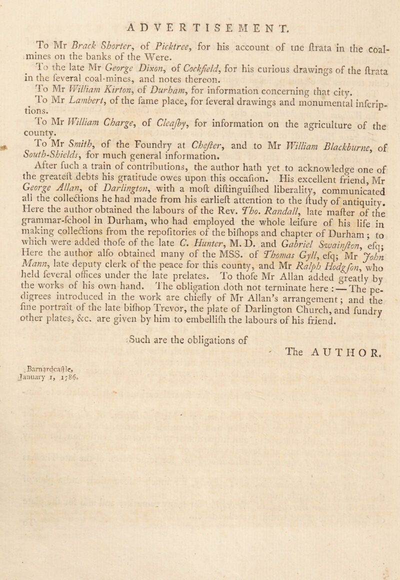 To Mr Brack Shorter^ of Picktree^ for his account of tne ftrata in the coal- .mines on the banks of the Were. lo the late Mr George Dixon^ of Cockfield^ for his curious drawings of the ftrata in the feveral coal-mines, and notes thereon. 1 o Mr l¥il/ia?n Kirton, of Durham^ for information concerning that city. ^ To Mr Lambert^ of the fame place, for feveral drawings and monumental infcrip* tions. ^ io Mr William Charge^ of Cleajby^ for information on the agriculture of the county. To Mr Smith, of the Foundry at Chejler, and to Mr William Blackburne, of South-Shields, for much general information. ^ After fuch a train of contributions, the author hath yet to acknowledge one of the greateft debts his gratitude owes upon this occafion. His excellent friend, Mr George Allan,^ of Darlington, with a moft diftinguiihed liberality, communicated all the colledtions he had made from his earlieft attention to the ftudy of antiquity. Here the author obtained the labours of the Rev. Tho. Randall, late mafter of the grammar-fchool in Durham, who had employed the whole leifure of his life in making colleftions from the repofitories of the biflrops and chapter of Durham ; to which were added thofe of the late C. Hunter, M. D. and Gabriel Swain/ion, efa- Here the author alfo obtained many of the MSS. of Thomas Gyll, efq; ^MY^ohn Mann, late deputy clerk of the peace for this county, and Mr Ralph Hodgfon,who held feveral offices under the late prelates. To thofe Mr Allan added greatly by the works of his own hand. Ihe obligation doth not terminate here : — The pe- digrees introduced in the work are chiefly of Mr Allan’s arrangement; and the fine portrait of the late biflrop Trevor, the plate of Darlington Church, and fundry other plates, &c. are given by him to embellifli the labours of his friend. .Such are the obligations of ' The A U T H O R. ,Barnardcail]e„ January i, 17860