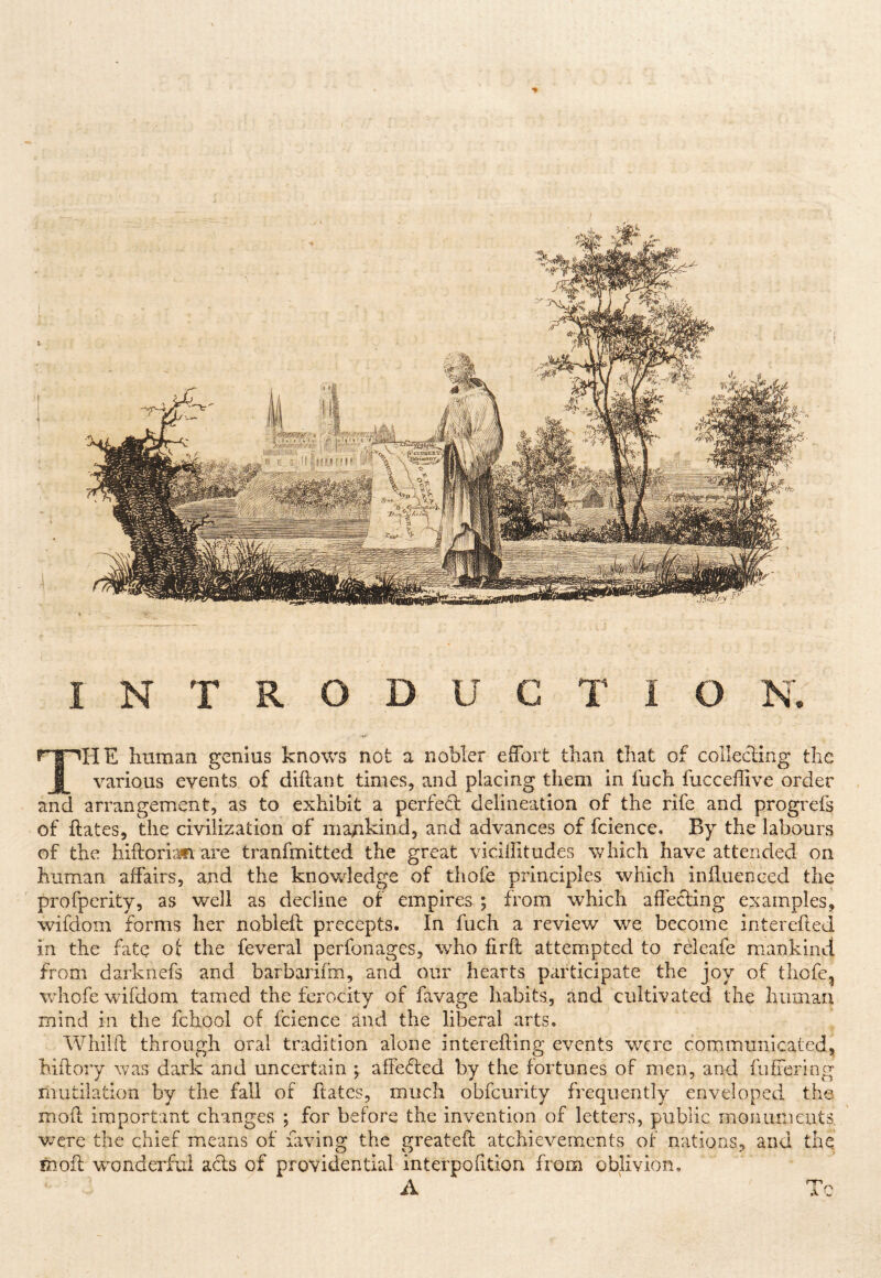 INTRODUCTION. r'l^HE human genius knows not a nobler effort than that of collecting the J|_ various events of diftant times, and placing them in fuch fucceffive order and arrangement, as to exhibit a perfed delineation of the rife and progrefs of hates, the civilization of mankind, and advances of fcience. By the labours of the hiftoriafi are tranfmitted the great viciffitudes which have attended on human affairs, and the knowledge of thofe principles which influenced the profperity, as well as decline of empires ; from which affecting examples, wifdom forms her nobleft precepts. In fuch a review we become interefled in the fate of the feveral perfonages, who firft attempted to releafe mankind from darknefs and barbarifm, and our hearts participate the joy of tliofc, whofe wifdom tamed the ferocity of favage habits, and cultivated the human mind in the fchool of fcience and the liberal arts. Whilft through oral tradition alone interefting events were communicated, hiftory was dark and uncertain ; affefled by the fortunes of men, and fufiering mutilation by the fall of flatcs, much obfeurity frequently enveloped the mod important changes ; for before the invention of letters, public monuments v/ere the chief means of faving the greated atchievements of nations, and the mod wmnderfui ads of providential interpodtion from oblivion, A ' Tc