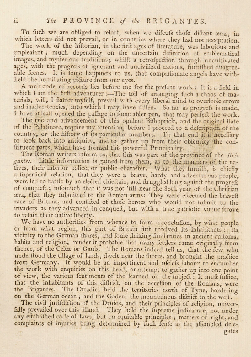 To fudi v/e are obliged to refort, when we difcufs tliofe diftant seras, in W'hich letters did not prevail, or in countries where they had not acceptation. The work of the hiftorian, in the firft ages of literature, was laborious and iinpleafant ; much depending on the uncertain definition of emblematical images, and myfterious traditions; whiift a retrofpeclion through uncultivated ages, with the progrels of ignorant and uncivilized nations, fuiniflied difagree- able fcenes. It is fome happinefs to us, that compafilonate angels have with» held the humiliating piclure from our eyes. A multitude of records lies before me for the prefent work : It is a field in which I am the firft adventurer —The toil of arranging fuch a chaos of ma- terials, v^ill, I flatter myfelf, prevail with every liberal mind to overlook errors and inadvertencies, into which I may have fallen. So far as progrefs is made, I have atleaft opened the paflage to fome abler pen, that may perfect: the work. The rife and advancement of this opulent Bifhoprick, and the original ftate of the Palatinate, require my attention, before I proceed to a defcription of the country, or the hiftory of its particular members. To that end it iimeceflaiy to look back into antiquity, and to gather up from their obfcurity The con- ftituent parts, which have formed this powerful Principality. The Roman writers inform us, that this was part of the province of the Bn- gantes. Little information is gained froni them, as to the, manners,pf the na- tives, their interior police, or public character. What they furnife, is chiefly a fuperficiai relation, that they v/ere a brave, hardy and adventurous people, were led to battle by an elected chieftain, and ftruggledlong againft the progrefs of conqueft ; infomuch that it was not ’till near the Both year of the Chriftian sera, that they fubmitted to the Roman arms: They were efteemed the braveft race of Britons, and confifted of thofe heroes who would not fubmit to the invaders as they advanced in conqueft, but with a true patriotic virtue ftrove to retain their native liberty. We have no authorities from whence to form a concluflon, by what people or from what region, this part of Britain firft received its inhabitants : Its vicinity to the German fliores, and fome ftriking fimilarities in ancient cuftoms, habits and religion, render it probable that many fettlers came originally from thence, of the Celts or Gauls. The Romans indeed tell us, that the few who underftood the tillage of lands, dwelt near the fhores, and brought the practice from Germany. It would be an impertinent and ufelefs labour to encumber the work with enquiries on this head, or attempt to gather up into one point of view, the various fentiments of the learned on the fubjed : It muft fuflice, that the inhabitants of this diftrict, on the acceffion of the Romans, were the Brigantes. The Ottadini held the territories north of Tyne, bordering on the German ocean ; and the Gaderii the mountainous diftrifl; to the w'eft. The civil jurifdiriion of the Druids, and their principles of religion, urdver- fally prevailed over this ifland. They held the fupreme judicature, not under any eftabliflied code of laws, but on equitable principles ; matters of right, and complaints of injuries being determined by fuch fenfe as the aflembied dele- gates