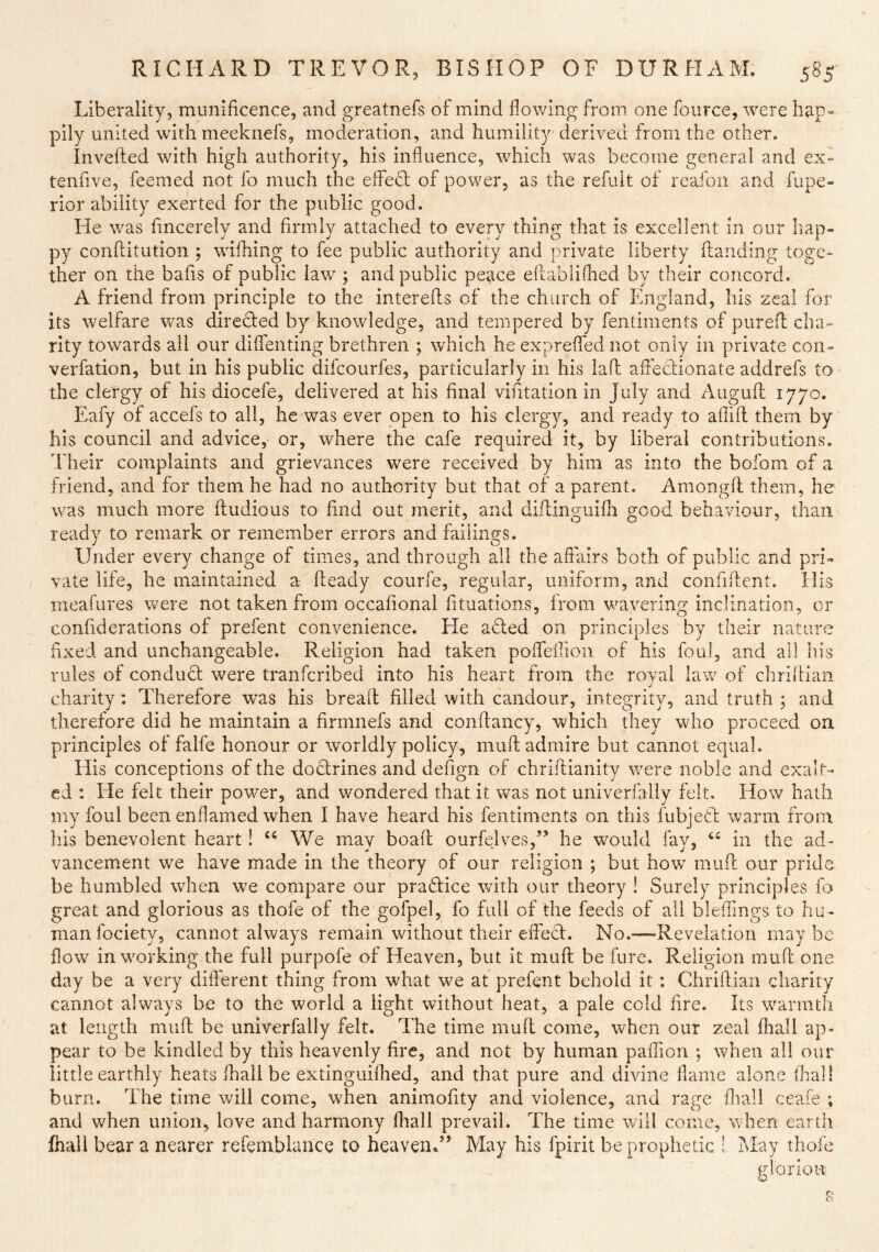 Liberality, munificence, and greatnefs of mind flowing from one foiirce, were hap= pily united with meeknefs, moderation, and humility derived from the other. Invefted with high authority, his influence, which was become general and ex» tenfive, feemed not lb much the effed; of power, as the refuit of reafon and fupe- rior ability exerted for the public good. He was fmcerely and firmly attached to every thing that is excellent in our hap- py confdtution ; wifhing to fee public authority and private liberty ftanding toge- ther on the bafis of public law ; and public peace ellablifhed by their concord. A friend from principle to the interefls of the church of England, his zeal for its welfare v/as direded by knowledge, and tempered by fentiments of purefl cha- rity towards all our diffenting brethren ; which he expreffed not only in private con- verfation, but in his public difcourfes, particularly in his laid affedionate addrefs to the clergy of his diocefe, delivered at his final vifitation in July and Augufl 1770. Eafy of accefs to all, he was ever open to his clergy, and ready to aflifl them by his council and advice, or, where the cafe required it, by liberal contributions. Their complaints and grievances were received by him as into the bofom of a friend, and for them he had no authority but that of a parent. Amongfl them, he was much more ftudious to find out merit, and diflinguifh good behavionr, than ready to remark or remember errors and failings. Under every change of times, and through all the affairs both of public and pri- vate life, he maintained a heady courfe, regular, uniform, and confident. His meafures were not taken from occafional fituations, from wavering inclination, or confiderations of prefent convenience. He afled on principles by their nature fixed and unchangeable. Religion had taken poffeffion of his foul, and all his rules of conduct were tranfcribed into his heart from the roval hrw of chriflian charity: Therefore was his bread filled with candour, integrity, and truth ; and therefore did he maintain a drmnefs and condancy, which they who proceed on principles of falfe honour or worldly policy, mud admire but cannot equal. His conceptions of the doctrines and defign of chridianity were noble and exalt- ed ; He felt their power, and wondered that it was not univerfally felt. How hath my foul been enflamed when I have heard his fentiments on this lubjeH warm from his benevolent heart! We mav boad ourfelves,” he wmuld fav, “ in the ad- vancem.ent we have made in the theory of our religion ; but how mud our prid be humbled when we compare our praHice with our theory ! Surely principles fo great and glorious as thofe of the gofpel, fo full of the feeds of all bleffings to hu- man fociety, cannot always remain without their effect. No.—Revelation may be flow in working the full purpofe of Heaven, but it mud be fure. Religion mud one day be a very diderent thing from what we at prefent behold it : Chridian charity cannot always be to the world a light without heat, a pale cold fire. Its warmth at length mud be univerfally felt. The time mud come, when our zeal fhall ap- pear to be kindled by this heavenly dre, and not by human paffion ; when all our little earthly heats fhall be extinguifhed, and that pure and divine llame alone fhal! burn. The time will come, when animodty and violence, and rage fliall ceafe ; and when union, love and harmony fhall prevail. The time will come, when earth fnall bear a nearer refemblance to heaven.” May his fpirit be prophetic I May thofe glorlon
