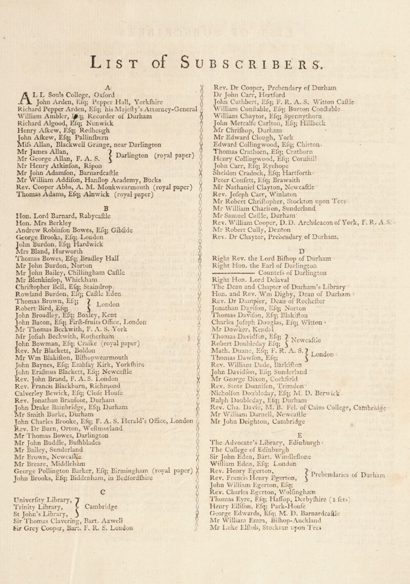 List of Subscriber s. A ALL Souls College, Oxford .L jL John Arden, Efq; Pepper Hall, Yorkfhire Richard Pepper Arden, Efq; his Majefty’s Attorney-General William Ambler, ^q; Recorder of Durham Richard Algood, Efq; Nunwick Henry Alkew, Efq; Redheugh John Alkew, lEfq; Pallinfburn Mifs Allan, Blackwell Grange, near Darlington Mr Tames Allan, ? -n t . ^ i ^ Mr George Allan, F. A. S. f Darlington (roj-al paper) Mr Henry Atkinfon, Ripon Mr John Adamfon, Barnardcaftle Mr William Addifon, Handop Academy, Bucks Rev. Cooper Abbs, A. M. Monkwearmouth (royal paper) Thomas Adams, Efq; Alnwick (royal paper) B Hon. Lord Barnard, Rabycallle Hon. Mrs Berkley Andrew Robinfon Bowes, Efq; Gibfide (ieorge Brooks, Efq; London John Burdon, Efq; Hardwick Mrs Bland, Hurworth ^I'homas Bowes, Efq; Bradley Hall Mr John Burdon, Norton Mr John Bailey, Chillihgham Caflle Mr Blenkinfop, Whickham. Chriftopher Bell, Efq; Staindrop Rowland Burdon, Efq; Caflle Eden Thomas Broivn E% T L„„don P.obert Bird, ii-lq; y John Broadley, Efq; Boxley, Kent John Bacon, Efq; Firll-fruits Office, London Mr Thomas Beckwith, F. A. S. York Mr Jofiah Beckwith, Rotherham ; < John Bowman, Efq; Craike (royal paper) s Rev. Mr Blackett, Boldon Mr Wm Blakillon, Bilhopwearmouth i John Baynes, Efq; Embfay Kirk, Yorklhire ' John Erafmus Blackett, Efq; New'caltle i Rev. John Brand, F. A. S. London ] Pvcv. Francis Blackburn, Richmond } Calverley Bewick, Efq; Clofe Floufe ) Rev. Jonathan Branfoot, Durham / John Drake Bainbridge, Efq; Durham ( Mr Smith Burke, Durham ( John Charles Brooke, Efq; F. A. S. Herald’s Office, London ( Rev. Dr Burn, Orton, Wellmorland { Mr I'homas Bowses, Darlington ( Mr John Buddie, Bulhbladcs Mr Bailey, Sunderland j Mr Brown, NewcalMe ) Mr Breare, Middleham ) George Pollington Barker, Efq; Birmingham (ro-yal paper) } John Brooks, Efq; Biddenham, in Bedfordlhire ^ Univerfity Library, T Trinity Library, C Cambridge Sir I'homas Clavering, Bart. Axwell Sir Grey Cooper, Bart. F. R, S. London Rev. Dr Cooper, Prebendary of Durham Dr John Carr, Hertford John Cuthbert, Efq; F. R. A. S. Witton Caftle Yhlllam Conllabie, Efq; Burton Condable- William Chaytor, Efq; Spennythorn John Metcalfe Carlton, Efq; Hillbeck Mr Chriffiop, Durham Mr Edward Clough, York Edward Collingwood, Efq; Chirton^ Thomas Crathorn, Efq; Crathorn Henry Collingwood, Efq; Cornhili John Carr, Efq; Ryehope Sheldon Cradock, Efq; Hartforth Peter Confett, Efq; Brawaith Mr Nathaniel Clayton, Newcaftie Rev. Jofeph Carr, Winlaton Mr Robert Chrihopher, Stockton upon Tees Mr William Chariton, Sunderland Mr Samuel Cafl,le, Durham Rev. William Cooper, D.D. Archdeacon of York, F. R. Ao Mr Robert Cully, Denton Rev. Dr Chaytor, Prebendary, of Durham. D Right Rev. the Lord Bifhop of Durham Right Hon. the Earl of Darlington Countefs of Darlington Right Hon. Lord Delaval The Dean and Chapter of Durham’s Library Hon. and Rev. Wni Digby, Dean of Durham Rev. Dr Daiiipier, Dean of Rochefter Jonathan Dayifon, Efq; Norton Thomas Davifon, Efq; Blakillon New'-'-^^- CctitlC Charles Jofeph Douglas, Efcj; V/itton Mr Dowker, Kendal Thomas Davidfon, Efq; Robert Doubleday Efq; ^ ^ Math. Duane, Efq; F. R. A. S. 7 . rjM r vr t Lonaon - 1 homas Dawlon, Efq; ^ Rev. William Dade, Barldflon John Davidfon, Efq; Sunderland Mr George J3ixon, Cockfield Rev. Stote Donnifcn, Trimdon Nichoifon Doubleday, Efq; M, D. Berw'iclc Ralph Doubleday, Efq; Durham Rev. Cha. Davie, M. B. Pel. of Cuius College, Adr William Darnell, NewcafUe Mr John Deighton, Cambridge Cambridge E- The Advocate’s Library, Edinburgh-! B'he College of Edinburgh Sir John Eden, Bart. Windleflone William Eden, Efq; London Rev. Flenry Eg-erton, Rev. Francis Henry Egerton John William Figerton, Efq; Rev. Charles Egerton, Wolfmgham Thomas Eyre, Efq; Haffop, Derbyffiire (2 fets) Henry Ellifon, Efq; Park-Houfe Mr William Emm, Bi(hop-Auckland Adr Luke Elhob, Stockton upon 'Fees Prebendaries of Durham
